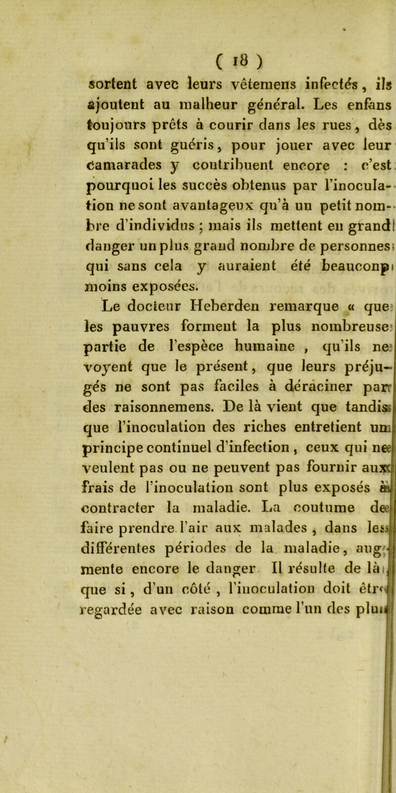 sortent avec leurs vêtemens infecta, ils ajoutent au malheur général. Les enfàns toujours prêts à courir dans les rues, dès qu’ils sont guéris, pour jouer avec leur camarades y contribuent encore : c’est pourquoi les succès obtenus par l’inocula- tion ne sont avantageux qu’à un petit nom- bre d’individus ; mais ils mettent en grandi danger un plus grand nombre de personnes; qui sans cela y auraient été beauconpi moins exposées. Le docieur Heberden remarque « que les pauvres forment la plus nombreuse1 partie de l’espèce humaine , qu’ils ne? voyent que le présent, que leurs préju- gés ne sont pas faciles à déraciner parr des raisonnemens. De là vient que tandiss que l’inoculation des riches entretient um principe continuel d’infection , ceux qui net veulent pas ou ne peuvent pas fournir auxc frais de l’inoculation sont plus exposés às contracter la maladie. La coutume dee faire prendre l’air aux malades, dans les différentes périodes de la maladie, aug- mente encore le danger II résulte de lài que si , d’un côté , l’inoculation doit êtr^ regardée avec raison comme l’un des pluuj