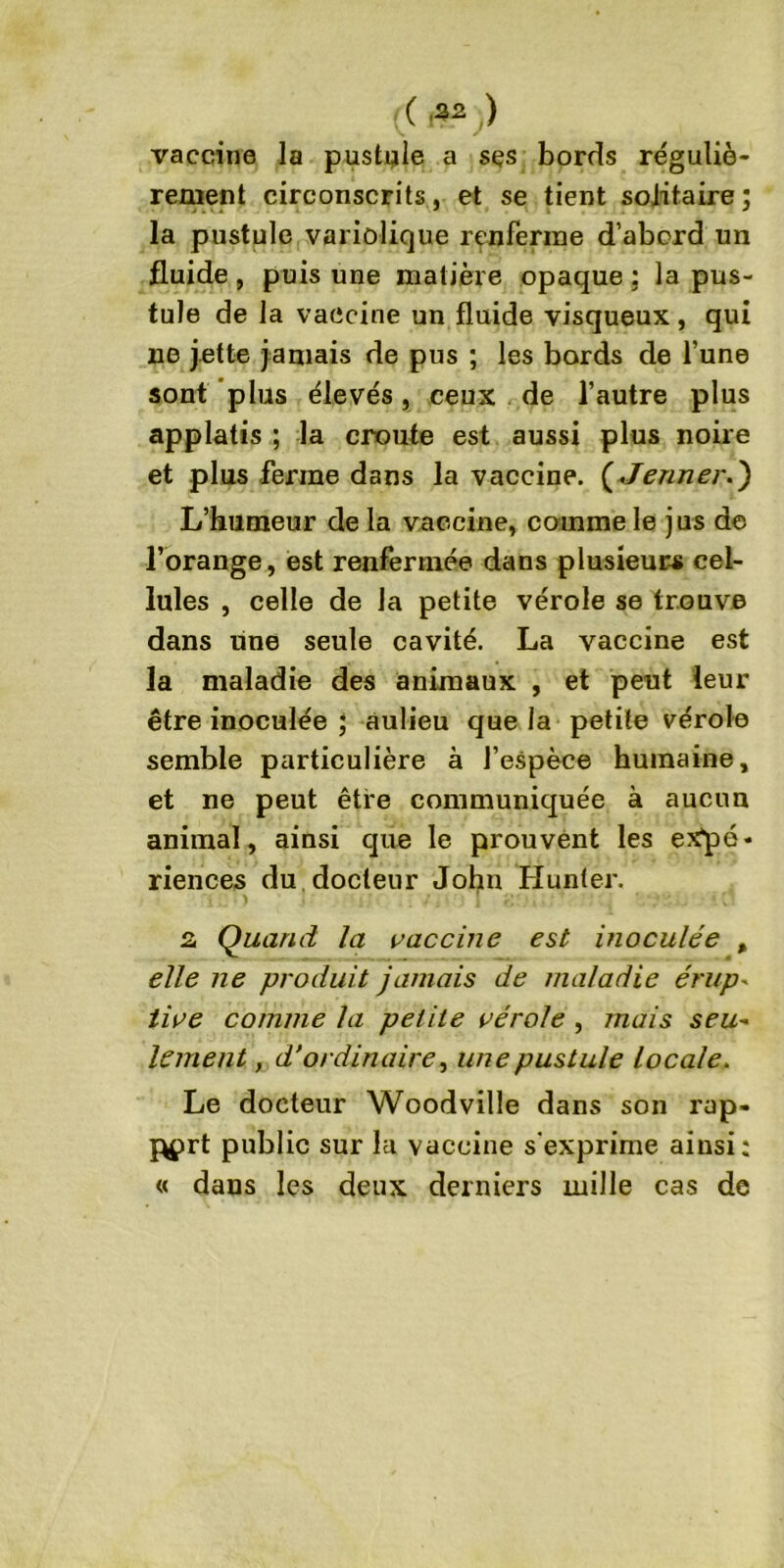( .32 ) vaccine la pustule a ses bords réguliè- rement circonscrits, et se tient solitaire; la pustule variolique renferme d’abord un fluide , puis une matière opaque ; la pus- tule de la vaccine un fluide visqueux , qui lie jette jamais de pus ; les bords de l’une sont plus élevés, ceux de l’autre plus applatis ; la croûte est aussi plus noire et plus ferme dans la vaccine. ( Jenner.) L’humeur de la vaccine, comme le jus de l’orange, est renfermée dans plusieurs cel- lules , celle de la petite vérole se trouve dans une seule cavité. La vaccine est la maladie des animaux , et peut leur être inoculée ; aulieu que la petite vérole semble particulière à l’espèce humaine, et ne peut être communiquée à aucun animal, ainsi que le prouvent les expé- riences du docteur Johu Hunier. 2 Quand la vaccine est inoculée > elle ne produit jamais de maladie érup- live comme la petite vérole , mais seu- lement, d'ordinaire, une pustule locale. Le docteur Woodville dans son rap- port public sur la vaccine s'exprime ainsi: « dans les deux derniers mille cas de