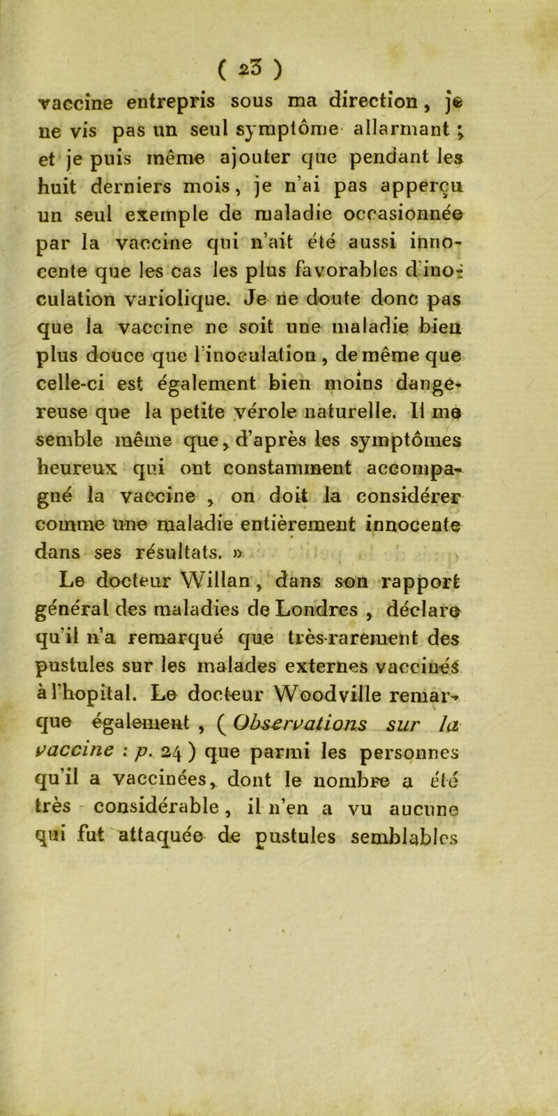 ( *3 ) vaccine entrepris sous ma direction, jfc ne vis pas un seul symptôme allarmant ^ et je puis même ajouter que pendant les huit derniers mois, je n’ai pas apperçu un seul exemple de maladie occasionnée par la vaccine qui n’ait été aussi inno- cente que les cas les plus favorables d ino- culation variolique. Je ne doute donc pas que la vaccine ne soit une maladie bien plus douce que l’inoculation, de même que celle-ci est également bien moins dange- reuse que la petite vérole naturelle. Il ma semble même que > d’après les symptômes heureux qui ont constamment accompa- gné la vaccine , on doit la considérer comme une maladie entièrement innocente dans ses résultats. » Le docteur Willan , dans son rapport général des maladies de Londres , déclare qu'il n’a remarqué que très-rarement des pustules sur les malades externes vaccinés à l’hôpital. Le docteur Wood ville remar- que également , ( Observations sur la vaccine : p. 24 ) que parmi les personnes qu’il a vaccinées, dont le nombre a été très considérable, il n’en a vu aucune qui fut attaquée de pustules semblables