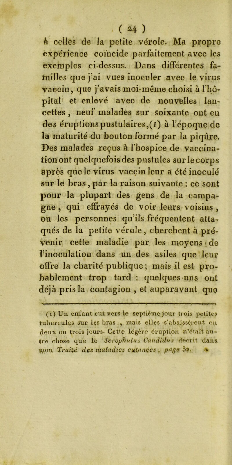 à celles de la petite vérole. Ma propro expérience coïncide parfaitement avec les exemples ci-dessus. Dans différentes fa- milles que j’ai vues inoculer avec le virus vaccin, que j’avais moi-même choisi à l'hô- pital et enlevé avec de nouvelles lan- cettes , neuf malades sur soixante ont eu des éruptionspustulaires,(/) à l’époque de la maturité du bouton formé par la piqûre. Des malades reçus à l’hospice de vaccina- tion ont quelquefois des pustules sur le corps après que le virus vaccin leur a été inoculé sur le bras, par la raison suivante : ce sont pour la plupart des gens de la campa- gne , qui effrayés de voir leurs voisins , ou les personnes qu'ils fréquentent atta- qués de la petite vérole, cherchent à pré- venir cette maladie par les moyens de l’inoculation dans un des asiles que leur offre la charité publique; mais il est pro- bablement trop tard : quelques uns ont déjà pris la contagion , et auparavant que (i) Un enfant eut vers le septième jour trois petite? tubercules sur les bras , mais elles s'abaissèrent nn (leux ou trois jours. Cette légère éruption n’était au- tre chose que le Scrophulus Candiilus décrit dans tpon Traité des maladies cutanées , page 3a. *