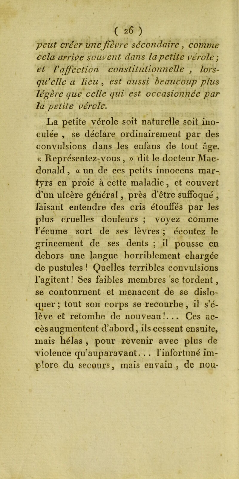 ( *6 ) -peut créer uneJTèvre secondaire , comme cela arrive souvent dans la petite vérole ; et Vaffection constitutionnelle , lors- qu’elle a lieu , est aussi beaucoup plus légère que celle qui est occasionnée par la petite vérole. La petite vérole soit naturelle soit ino- culée , se déclare ordinairement par des convulsions dans les enfans de tout âge. « Représentez-vous , » dit le docteur Mac- donald , « un de ces petits innocens mar- tyrs en proie à cette maladie, et couvert d’un ulcère général , près d’être suffoqué , faisant entendre des cris étouffés par les plus cruelles douleurs ; voyez comme l’écume sort de ses lèvres ; écoutez le grincement de ses dents ; il pousse en dehors une langue horriblement chargée de pustules ! Quelles terribles convulsions l’agitent ! Ses faibles membres se tordent, se contournent et menacent de se dislo- quer ; tout son corps se recourbe, il s’é- lève et retombe de nouveau!... Ces ac- cès augmentent d’abord, ils cessent ensuite, mais hélas , pour revenir avec plus de violence qu’auparavant. . . l'infortuné im- plore du secours, mais envain , de nou-
