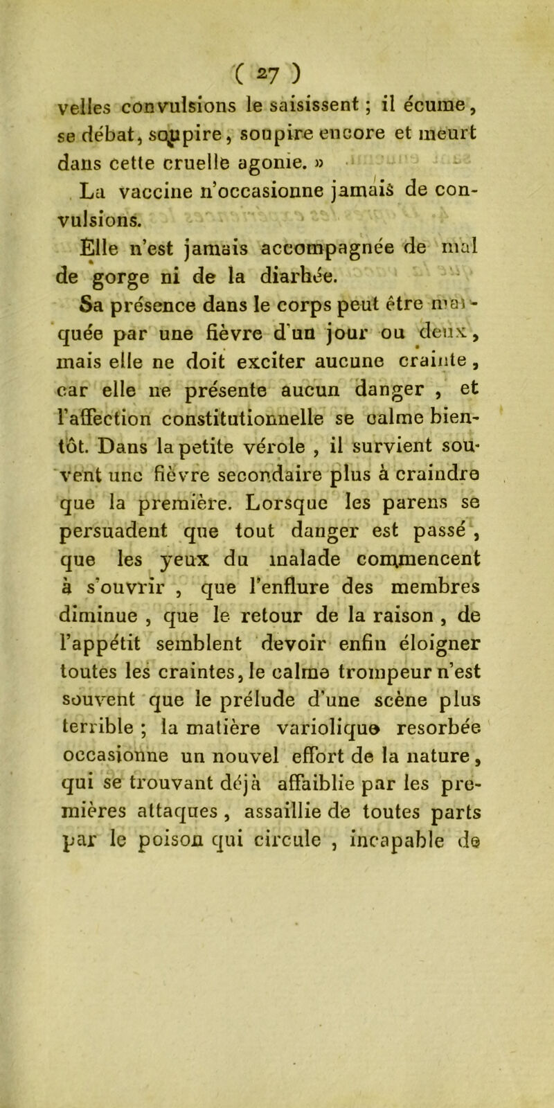 velles convulsions le saisissent ; il écume, se débat, sqppire, soupire encore et meurt dans cette cruelle agonie. » La vaccine n’occasionne jamais de con- vulsions. Elle n’est jamais accompagnée de ruai de gorge ni de la diarhée. Sa présence dans le corps peut être mar- quée par une fièvre d'un jour ou deux, mais elle ne doit exciter aucune crainte, car elle ne présente aucun danger , et l’affection constitutionnelle se calme bien- tôt. Dans la petite vérole , il survient sou- vent une fièvre secondaire plus à craindre que la première. Lorsque les parens se persuadent que tout danger est passé , que les yeux du malade commencent à s’ouvrir , que l’enflure des membres diminue , que le retour de la raison , de l’appétit semblent devoir enfin éloigner toutes les craintes, le calme trompeur n’est souvent que le prélude d’une scène plus terrible ; la matière variolique résorbée occasionne un nouvel effort de la nature, qui se trouvant déjà affaiblie par les pre- mières attaques , assaillie de toutes parts par le poison qui circule , incapable de