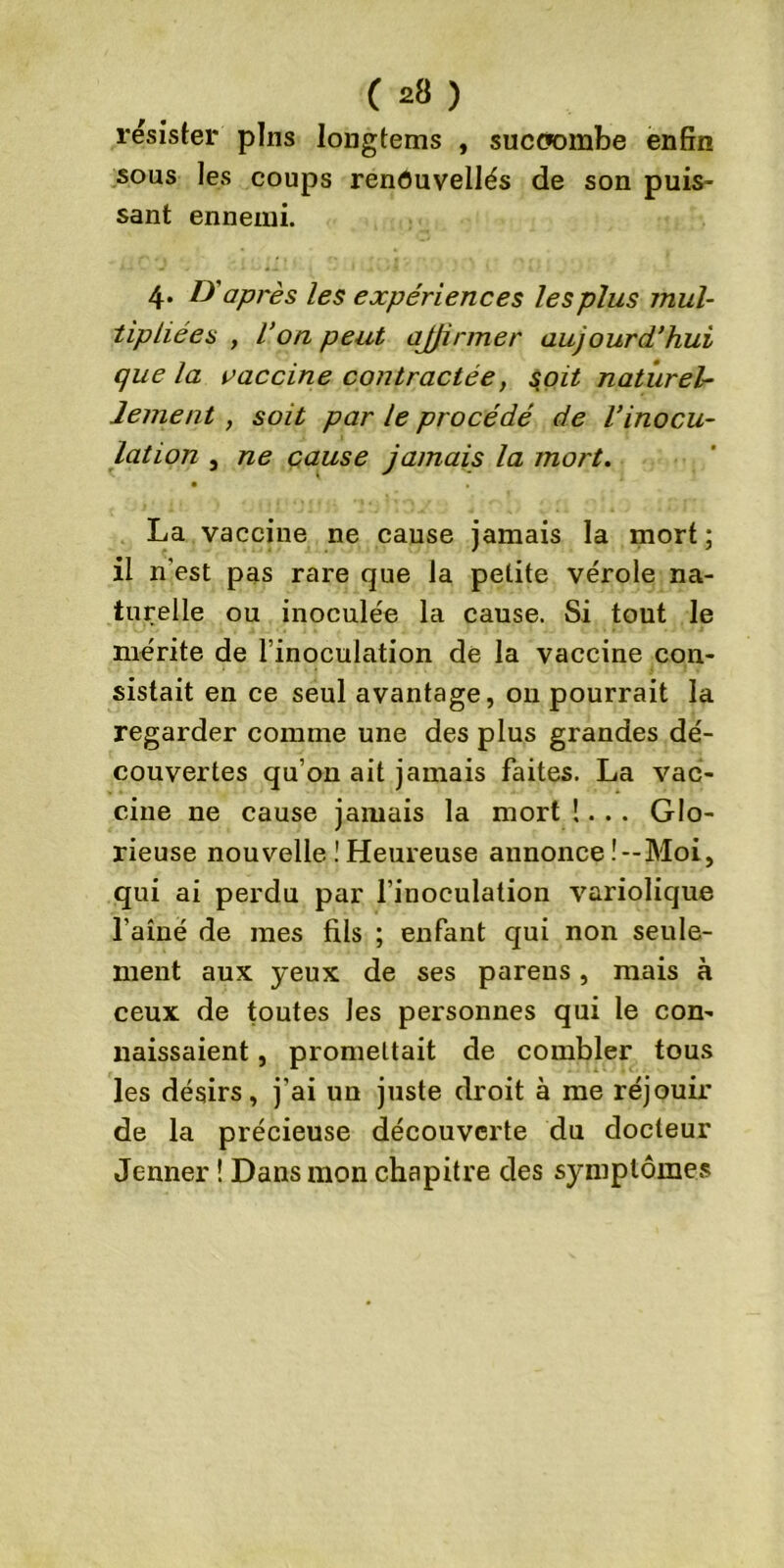 résister pins longtems , succombe enfin sous les coups renOuvellés de son puis- sant ennemi. 4. D'après les expériences les plus mul- tipliées , Von peut ajfirmer aujourd’hui que la vaccine contractée, soit naturel- lement , soit par le procédé de l’inocu- lation j ne cause jamais la mort. La vaccine ne cause jamais la mort; il n’est pas rare que la petite vérole na- turelle ou inoculée la cause. Si tout le mérite de l’inoculation de la vaccine con- sistait en ce seul avantage, on pourrait la regarder comme une des plus grandes dé- couvertes qu’on ait jamais faites. La vac- cine ne cause jamais la mort !... Glo- rieuse nouvelle ! Heureuse annonce .'--Moi, qui ai perdu par l’inoculation variolique l’aîné de mes fils ; enfant qui non seule- ment aux yeux de ses parens, mais à ceux de toutes les personnes qui le con- naissaient , promettait de combler tous les désirs, j’ai un juste droit à me réjouir de la précieuse découverte du docteur Jenner ! Dans mon chapitre des symptômes