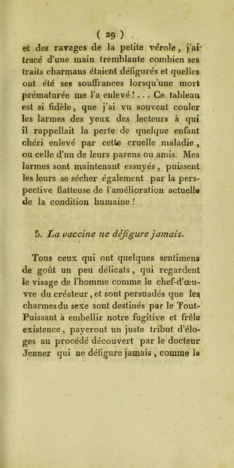 ( *9 ) et des ravages de la petite vërole , j’ai* tracé d’une main tremblante combien ses traits charmans étaient défigurés et quelles ont été ses souffrances lorsqu’une mort prématurée me l’a enlevé î . . . Ce tableau est si fidèle, que j’ai vu souvent couler les larmes des yeux des lecteurs à qui il rappellait la perte de quelque enfant chéri enlevé par cette cruelle maladie , ou celle d’un de leurs parens ou amis. Mes larmes sont maintenant essuyés , puissent les leurs se sécher également par la pers- pective flatteuse de l’amélioration actuelle de la condition humaine ! 5. La vaccine ne défigure jamais. Tous ceux qui ont quelques sentimens de goût un peu délicats, qui regardent le visage de l’homme comme le chef-d’œu- vre du créateur, et sont persuadés que les charmes du sexe sont destinés par le Tout- Puissant à embellir notre fugitive et frêle existence, payeront un juste tribut d’élo- ges au procédé découvert par le docteur Jenner qui ne défigure jamais , comme le