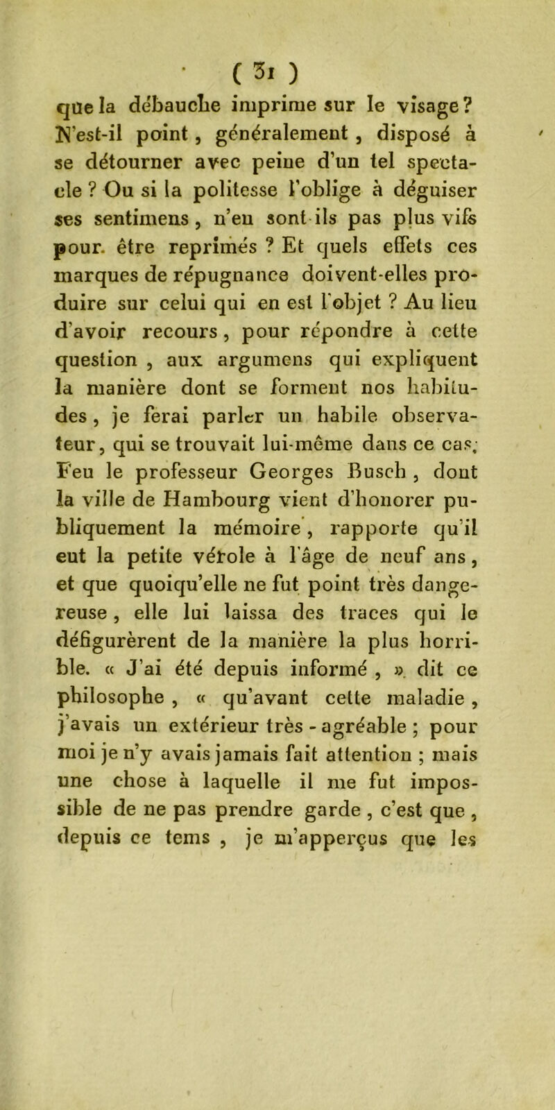 C 3> ) que la débauche imprime sur le visage ? N'est-il point, généralement , disposé à se détourner avec peine d’un tel specta- cle ? Ou si la politesse l’oblige à déguiser ses sentimens , n’eu sont ils pas plus vifs pour, être réprimés ? Et quels effets ces marques de répugnance doivent-elles pro- duire sur celui qui en est l'objet ? Au lieu d'avoir recours , pour répondre à cette question , aux argumens qui expliquent la manière dont se forment nos habitu- des , je ferai parler un habile observa- teur, qui se trouvait lui-même dans ce cas; Feu le professeur Georges Busch , dont la ville de Hambourg vient d’honorer pu- bliquement la mémoire, rapporte qu’il eut la petite vérole à l’âge de neuf ans, et que quoiqu’elle ne fut point très dange- reuse , elle lui laissa des traces qui le défigurèrent de la manière la plus horri- ble. « J’ai été depuis informé , ». dit ce philosophe , « qu’avant cette maladie , j’avais un extérieur très - agréable ; pour moi je n’y avais jamais fait attention ; mais une chose à laquelle il me fut impos- sible de ne pas prendre garde , c’est que , depuis ce tems , je m’apperçus que les