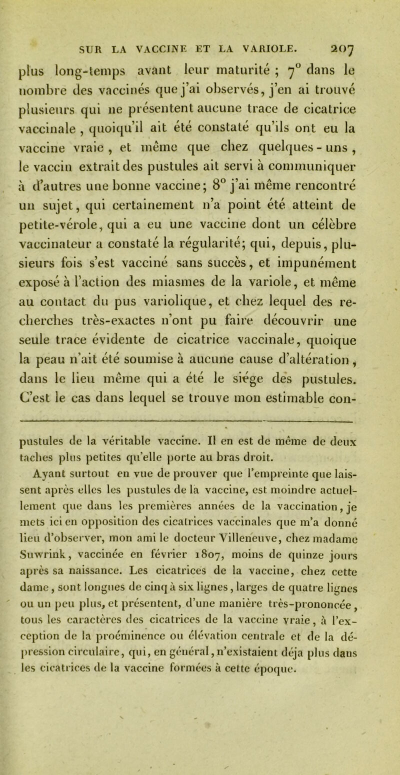 plus long-temps avant leur maturité ; 70 clans le nombre des vaccinés que j’ai observés, j’en ai trouvé plusieurs qui 11e présentent aucune trace de cicatrice vaccinale , quoiqu’il ait été constaté qu’ds ont eu la vaccine vraie , et même que chez quelques - uns , le vaccin extrait des pustules ait servi à communiquer à d’autres une bonne vaccine; 8° j’ai même rencontré un sujet, qui certainement n’a point été atteint de petite-vérole, qui a eu une vaccine dont un célèbi'e vaccinateur a constaté la régularité; qui, depuis, plu- sieurs fois s’est vacciné sans succès, et impunément exposé à l’action des miasmes de la variole, et même au contact du pus variolique, et chez lequel des re- cherches très-exactes 11’ont pu faire découvrir une seule trace évidente de cicatrice vaccinale, quoique la peau n’ait été soumise à aucune cause d’altération , dans le lieu même qui a été le siège des pustules. C’est le cas dans lequel se trouve mou estimable con- pustules de la véritable vaccine. Il en est de même de deux taches plus petites qu'elle porte au bras droit. Ayant surtout en vue de prouver que l’empreinte que lais- sent après elles les pustules de la vaccine, est moindre actuel- lement que dans les premières années de la vaccination, je mets ici en opposition des cicatrices vaccinales que m’a donné lieu d’observer, mon ami le docteur Villeneuve, chez madame Suwrink, vaccinée en février 1807, moins de quinze jours après sa naissance. Les cicatrices de la vaccine, chez cette dame, sont longues de cinq à six lignes, larges de quatre lignes ou un peu plus, et présentent, d’une manière très-prononcée , tous les caractères des cicatrices de la vaccine vraie, à l’ex- ception de la proéminence ou élévation centrale et de la dé- pression circulaire, qui, en général, n’existaient déjà plus dans les cicatrices de la vaccine formées à cette époque.