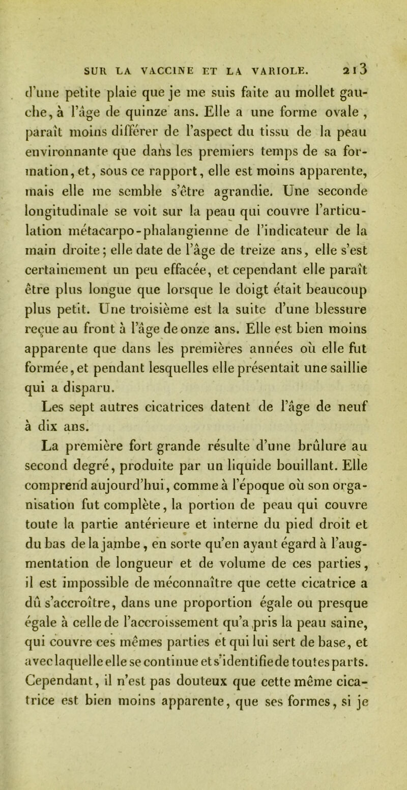 d’une petite plaie que je me suis faite au mollet gau- che, à l’âge de quinze ans. Elle a une forme ovale , paraît moins différer de l’aspect du tissu de la peau environnante que dans les premiers temps de sa for- mation, et, sous ce rapport, elle est moins apparente, mais elle me semble s’être agrandie. Une seconde longitudinale se voit sur la peau qui couvre l’articu- lation métacarpo-phalangienne de l’indicateur de la main droite; elle date de l’âge de treize ans, elle s’est certainement un peu effacée, et cependant elle paraît être plus longue que lorsque le doigt était beaucoup plus petit. Une troisième est la suite d’une blessure reçue au front à l’âge de onze ans. Elle est bien moins apparente que dans les premières années où elle fut formée, et pendant lesquelles elle présentait une saillie qui a disparu. Les sept autres cicatrices datent de l’âge de neuf à dix ans. La première fort grande résulte d’une brûlure au second degré, produite par un liquide bouillant. Elle comprend aujourd’hui, comme à l’époque où son orga- nisation fut complète, la portion de peau qui couvre toute la partie antérieure et interne du pied droit et du bas de la jambe, en sorte qu’en ayant égard à l’aug- mentation de longueur et de volume de ces parties, il est impossible de méconnaître que cette cicatrice a dû s’accroître, dans une proportion égale ou presque égale à celle de l’accroissement qu’a pris la peau saine, qui couvre ces mêmes parties et qui lui sert de base, et aveclaquelle elle se continue et s’identifie de toutes parts. Cependant, il n’est pas douteux que cette même cica- trice est bien moins apparente, que ses formes, si je