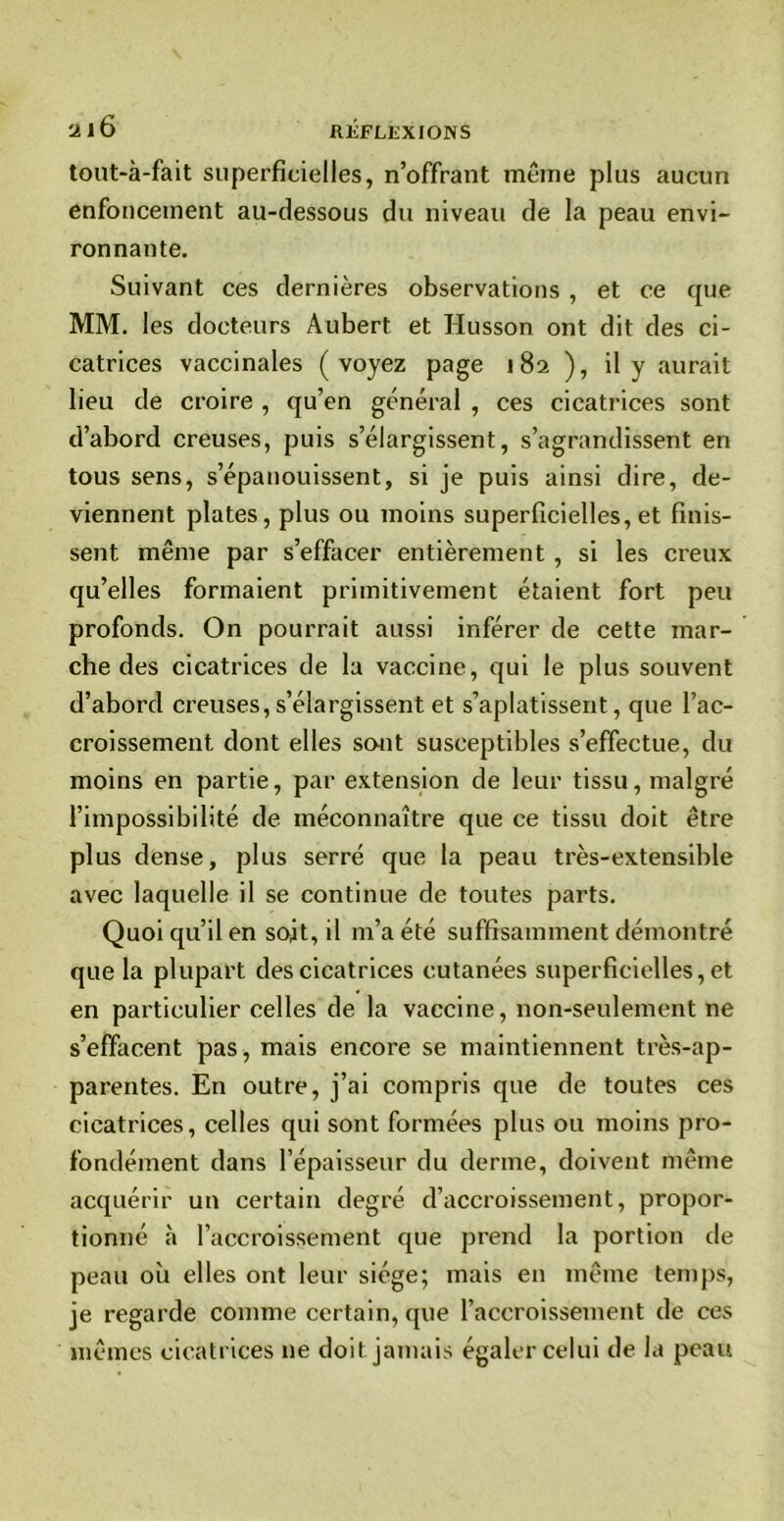 tout-à-fait superficielles, n’offrant même plus aucun enfoncement au-dessous du niveau de la peau envi- ronnante. Suivant ces dernières observations , et ce que MM. les docteurs Aubert et Husson ont dit des ci- catrices vaccinales (voyez page 182 ), il y aurait lieu de croire , qu’en général , ces cicatrices sont d’abord creuses, puis s’élargissent, s’agrandissent en tous sens, s’épanouissent, si je puis ainsi dire, de- viennent plates, plus ou moins superficielles, et finis- sent même par s’effacer entièrement , si les creux qu’elles formaient primitivement étaient fort peu profonds. On pourrait aussi inférer de cette mar- che des cicatrices de la vaccine, qui le plus souvent d’abord creuses, s’élargissent et s’aplatissent, que l’ac- croissement dont elles sont susceptibles s’effectue, du moins en partie, par extension de leur tissu, malgré l’impossibilité de méconnaître que ce tissu doit être plus dense, plus serré que la peau très-extensible avec laquelle il se continue de toutes parts. Quoi qu’il en soit, il m’a été suffisamment démontré que la plupart des cicatrices cutanées superficielles, et en particulier celles de la vaccine, non-seulement ne s’effacent pas, mais encore se maintiennent très-ap- parentes. En outre, j’ai compris que de toutes ces cicatrices, celles qui sont formées plus ou moins pro- fondément dans l’épaisseur du derme, doivent même acquérir un certain degré d’accroissement, propor- tionné à l’accroissement que prend la portion de peau où elles ont leur siège; mais eu même temps, je regarde comme certain, que l’accroissement de ces mêmes cicatrices ne doit jamais égaler celui de la peau