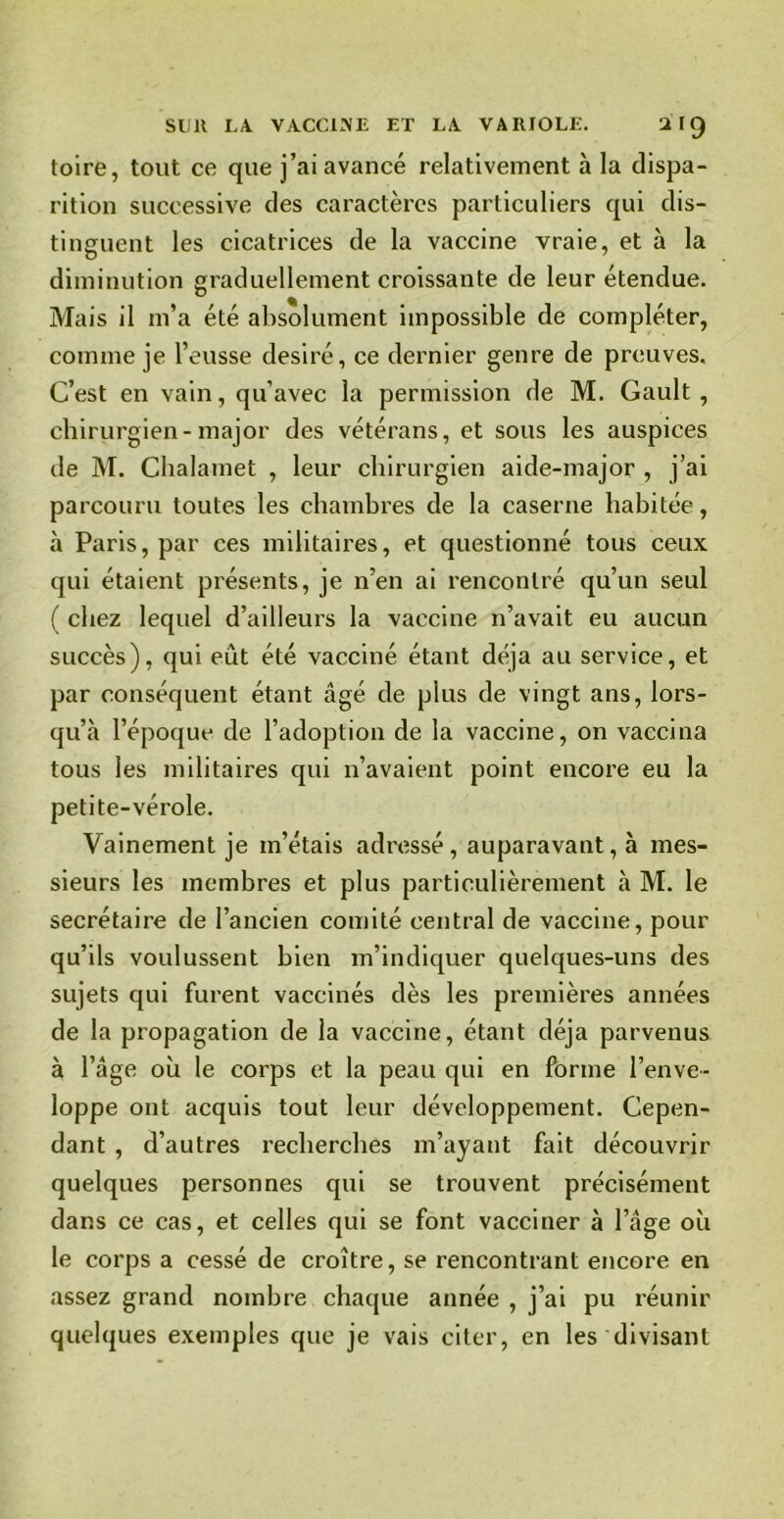 toire, tout ce que j’ai avancé relativement à la dispa- rition successive des caractères particuliers qui dis- tinguent les cicatrices de la vaccine vraie, et à la diminution graduellement croissante de leur étendue. Mais il m’a été absolument impossible de compléter, comme je l’eusse désiré, ce dernier genre de preuves. C’est en vain, qu’avec la permission de M. Gault , chirurgien-major des vétérans, et sous les auspices de M. Cbalamet , leur chirurgien aide-major , j’ai parcouru toutes les chambres de la caserne habitée, à Paris, par ces militaires, et questionné tous ceux qui étaient présents, je n’en ai rencontré qu’un seul ( chez lequel d’ailleurs la vaccine n’avait eu aucun succès), qui eût été vacciné étant déjà au service, et par conséquent étant âgé de pius de vingt ans, lors- qu’à l’époque de l’adoption de la vaccine, on vaccina tous les militaires qui n’avaient point encore eu la petite-vérole. Vainement je m’étais adressé, auparavant, à mes- sieurs les membres et plus particulièrement à M. le secrétaire de l’ancien comité central de vaccine, pour qu’ils voulussent bien m’indiquer quelques-uns des sujets qui furent vaccinés dès les premières années de la propagation de la vaccine, étant déjà parvenus à l’âge où le corps et la peau qui en forme l’enve- loppe ont acquis tout leur développement. Cepen- dant , d’autres recherches m’ayant fait découvrir quelques personnes qui se trouvent précisément dans ce cas, et celles qui se font vacciner à l’âge où le corps a cessé de croître, se rencontrant encore en assez grand nombre chaque année , j’ai pu réunir quelques exemples que je vais citer, en les divisant