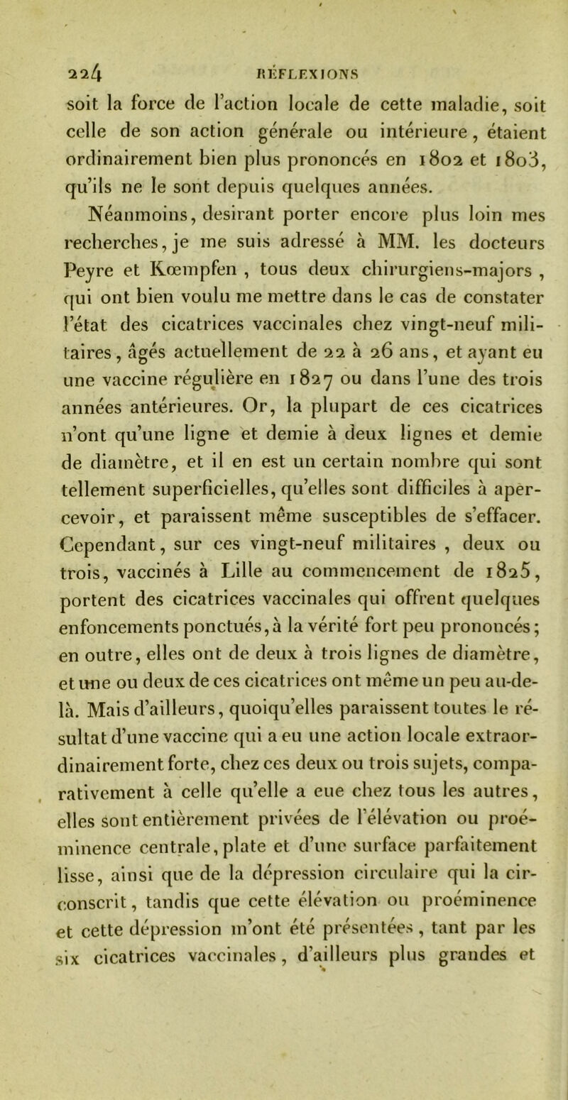 soit la force de faction locale de cette maladie, soit celle de son action générale ou intérieure, étaient ordinairement bien plus prononcés en 1802 et 1808, qu’ils ne le sont depuis quelques années. Néanmoins, désirant porter encore plus loin mes recherches, je me suis adressé à MM. les docteurs Peyre et Kœmpfen , tous deux chirurgiens-majors , qui ont bien voulu me mettre dans le cas de constater l’état des cicatrices vaccinales chez vingt-neuf mili- taires, âgés actuellement de 22 à 26 ans, et ayant eu une vaccine régulière en 1827 ou dans l’une des trois années antérieures. Or, la plupart de ces cicatrices n’ont qu’une ligne et demie à deux lignes et demie de diamètre, et il en est un certain nombre qui sont tellement superficielles, qu’elles sont difficiles à aper- cevoir, et paraissent même susceptibles de s’effacer. Cependant, sur ces vingt-neuf militaires , deux ou trois, vaccinés à Lille au commencement de 1825, portent des cicatrices vaccinales qui offrent quelques enfoncements ponctués, à la vérité fort peu prononcés; en outre, elles ont de deux à trois lignes de diamètre, et une ou deux de ces cicatrices ont même un peu au-de- là. Mais d’ailleurs, quoiqu’elles paraissent toutes le ré- sultat d’une vaccine qui a eu une action locale extraor- dinairement forte, chez ces deux ou trois sujets, compa- rativement à celle qu’elle a eue chez tous les autres, elles sont entièrement privées de l’élévation ou proé- minence centrale, plate et d’une surface parfaitement lisse, ainsi que de la dépression circulaire qui la cir- conscrit , tandis que cette élévation ou proéminence et cette dépression m’ont été présentées, tant par les six cicatrices vaccinales, d’ailleurs plus grandes et