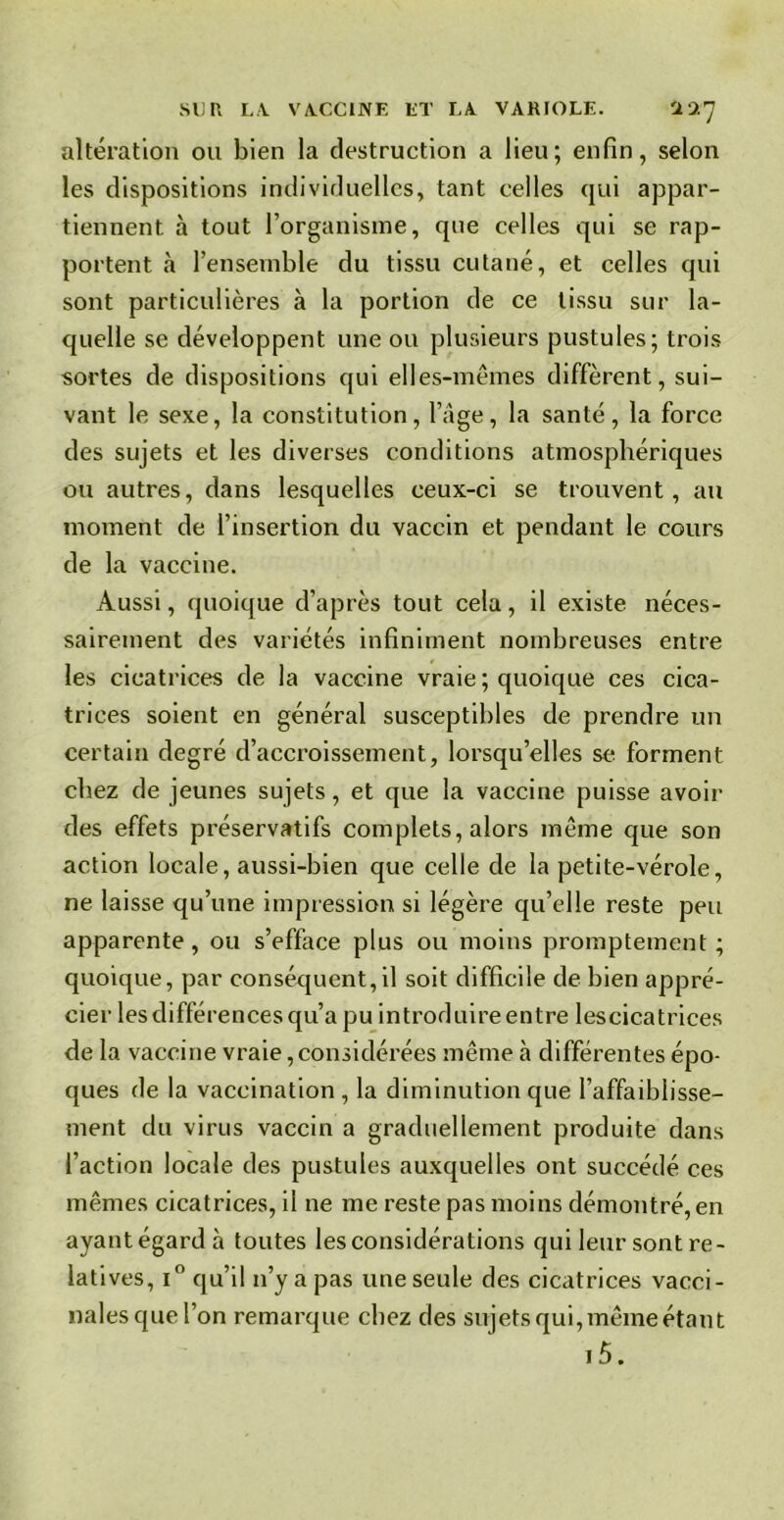altération ou bien la destruction a lieu; enfin, selon les dispositions individuelles, tant celles qui appar- tiennent à tout l’organisme, que celles qui se rap- portent à l’ensemble du tissu cutané, et celles qui sont particulières à la portion de ce tissu sur la- quelle se développent une ou plusieurs pustules; trois sortes de dispositions qui elles-mêmes diffèrent, sui- vant le sexe, la constitution, l’âge, la santé, la force des sujets et les diverses conditions atmosphériques ou autres, dans lesquelles ceux-ci se trouvent, au moment de l’insertion du vaccin et pendant le cours de la vaccine. Aussi, quoique d’après tout cela, il existe néces- sairement des variétés infiniment nombreuses entre les cicatrices de la vaccine vraie ; quoique ces cica- trices soient en général susceptibles de prendre un certain degré d’accroissement, lorsqu’elles se forment chez de jeunes sujets, et que la vaccine puisse avoir des effets préservatifs complets, alors même que son action locale, aussi-bien que celle de la petite-vérole, ne laisse qu’une impression si légère qu’elle reste peu apparente, ou s’efface plus ou moins promptement ; quoique, par conséquent,il soit difficile de bien appré- cier les différences qu’a pu introduire entre lescicatrices de la vaccine vraie,considérées même à différentes épo- ques de la vaccination , la diminution que l’affaiblisse- ment du virus vaccin a graduellement produite dans l’action locale des pustules auxquelles ont succédé ces mêmes cicatrices, il ne me reste pas moins démontré, en ayantégardà toutes les considérations qui leur sont re- latives, i° qu’il n’y a pas une seule des cicatrices vacci- nales que l’on remarque chez des sujets qui, même étant i5.