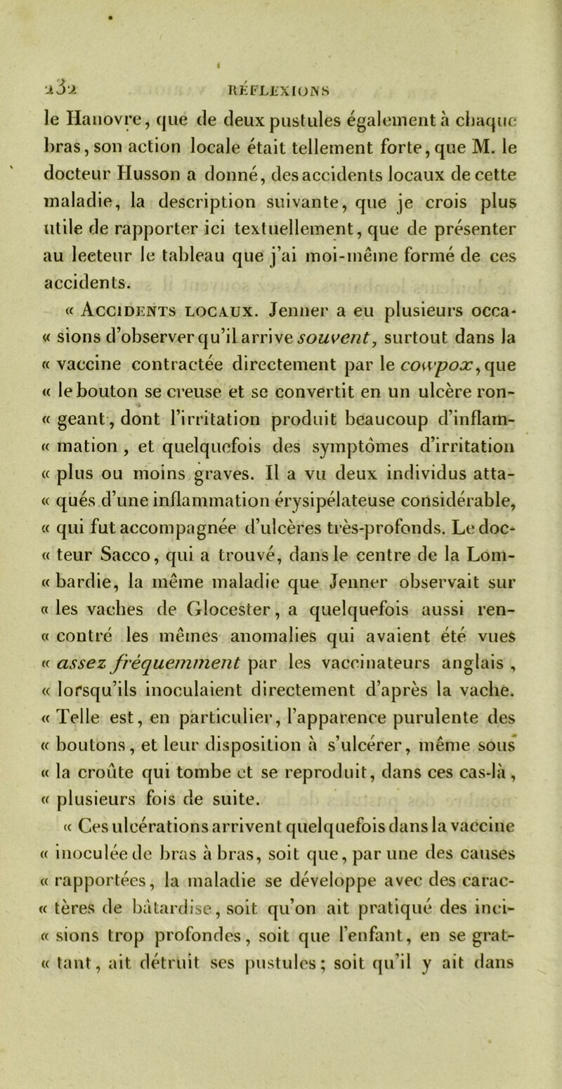 X 3X le Hanovre, que de deux pustules également à chaque bras, son action locale était tellement forte, que M. le docteur Husson a donné, desaccidents locaux de cette maladie, la description suivante, que je crois plus utile de rapporter ici textuellement, que de présenter au lecteur le tableau que j’ai moi-même formé de ces accidents. « Accidents locaux. Jenner a eu plusieurs occa- « sions d’observer qu’il arrive souvent, surtout dans la «vaccine contractée directement par le cowpox, que « le bouton se creuse et se convertit en un ulcère ron- « géant, dont l’irritation produit beaucoup d’inflam- « mation , et quelquefois des symptômes d’irritation « plus ou moins graves. Il a vu deux individus atta- « qués d’une inflammation érysipélateuse considérable, « qui fut accompagnée d’ulcères très-profonds. Ledoc- « teur Sacco, qui a trouvé, dans le centre de la Lom- « bardie, la même maladie que Jenner observait sur « les vaches de Glocester, a quelquefois aussi ren- « contré les mêmes anomalies qui avaient été vues « assez fréquemment par les vaccinateurs anglais , « lorsqu’ils inoculaient directement d’après la vacbe. « Telle est, en particulier, l’apparence purulente des « boutons, et leur disposition à s’ulcérer, même sous « la croûte qui tombe et se reproduit, dans ces cas-là , « plusieurs fois de suite. « Ces ulcérations arrivent quelquefois dans la vaccine « inoculée de bras à bras, soit que, par une des causes « rapportées, la maladie se développe avec des carac- « tères de bâtardise, soit qu’on ait pratiqué des inei- « sions trop profondes, soit que l’enfant, en se grat- te tant, ait détruit ses pustules; soit qu’il y ait dans