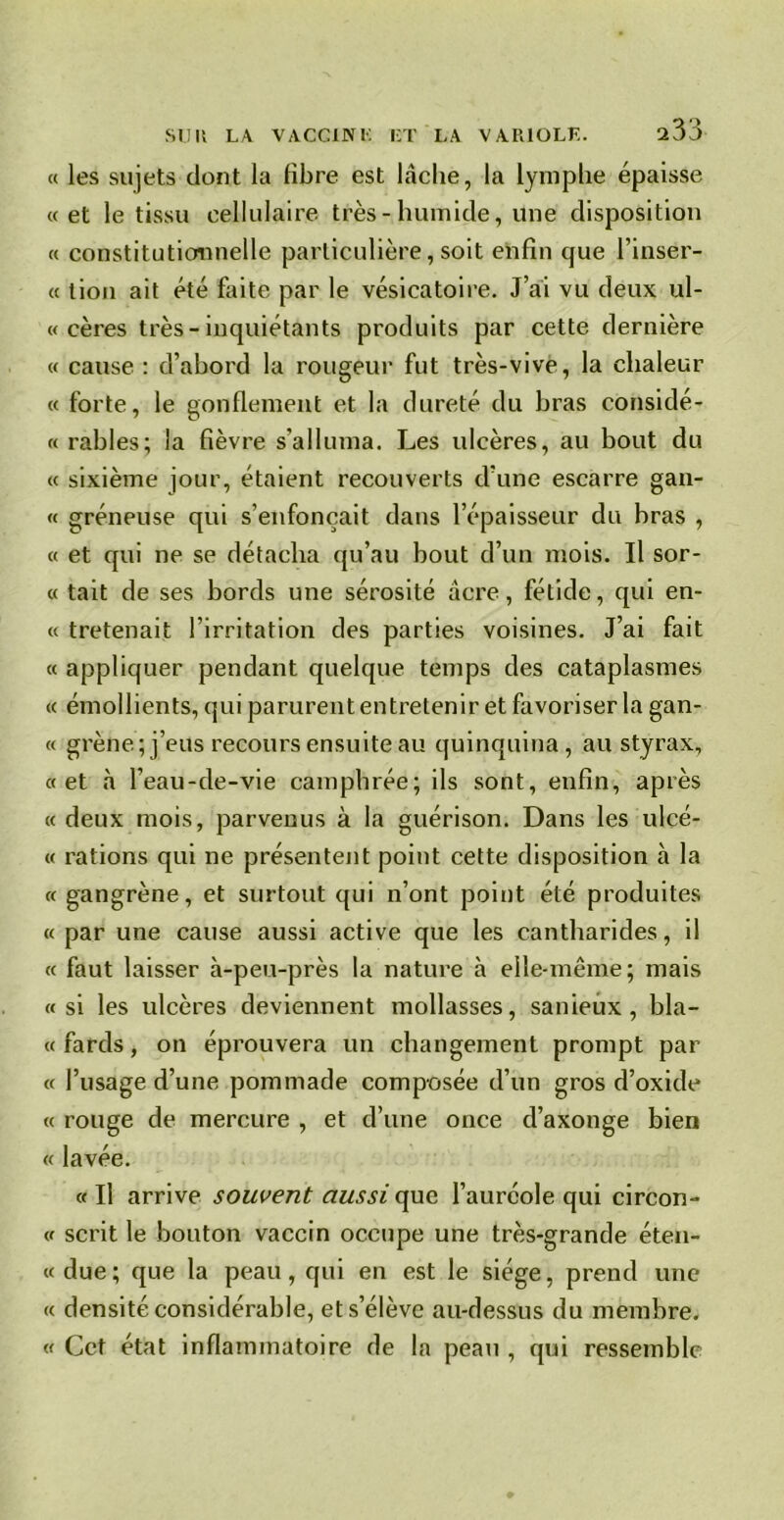 « les sujets dont la fibre est hache, la lymphe épaisse «et le tissu cellulaire très-humide, Une disposition « constitutionnelle particulière, soit enfin que l’inser- « tion ait été faite par le vésicatoire. J’ai vu deux ul- « cères très-inquiétants produits par cette dernière « cause : d’abord la rougeur fut très-vive, la chaleur « forte, le gonflement et la dureté du bras considé- « râbles; la fièvre s’alluma. Les ulcères, au bout du « sixième jour, étaient recouverts d’une escarre gan- « gréneuse qui s’enfoncait dans l’épaisseur du bras , « et qui ne se détacha qu’au bout d’un mois. Il sor- « tait de ses bords une sérosité âcre, fétide, qui en- « tretenait l’irritation des parties voisines. J’ai fait « appliquer pendant quelque temps des cataplasmes « émollients, qui parurent entretenir et favoriser la gan- « grène; j’eus recours ensuite au quinquina, au styrax, «et à l’eau-de-vie camphrée; ils sont, enfin, après « deux mois, parvenus à la guérison. Dans les ulcé- « rations qui ne présentent point cette disposition à la «gangrène, et surtout qui n’ont point été produites « par une cause aussi active que les cantharides, il « faut laisser à-peu-près la nature à elle-même; mais «si les ulcères deviennent mollasses, sanieux, bla- « fards, on éprouvera un changement prompt par « l’usage d’une pommade composée d’un gros d’oxide « rouge de mercure , et d’une once d’axonge bien « lavée. « Il arrive souvent aussi que l’auréole qui circon- « scrit le bouton vaccin occupe une très-grande éten- «due; que la peau, qui en est le siège, prend une « densité considérable, et s’élève au-dessus du membre. «Cet état inflammatoire de la peau, qui ressemble