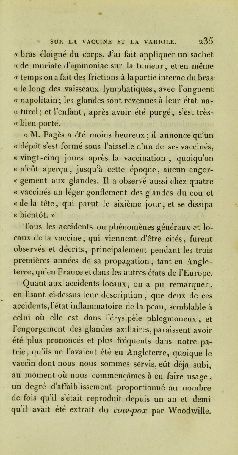 « bras éloigné du corps. J’ai fait appliquer un sachet « de muriate d’ammoniac sur la tumeur, et en même « temps on a fait des frictions à la partie interne du bras « le long des vaisseaux lymphatiques, avec l’onguent « napolitain; les glandes sont revenues à leur état na- « turel; et l’enfant, après avoir été purgé, s’est très- « bien porté. « M. Pagès a été moins heureux; il annonce qu’un « dépôt s’est formé sous l’aisselle d’un de ses vaccinés, « vingt-cinq jours après la vaccination , quoiqu’on «n’eût aperçu, jusqu’à cette époque, aucun engor- « gement aux glandes. Il a observé aussi chez quatre « vaccinés un léger gonflement des glandes du cou et «delà tête, qui parut le sixième jour, et se dissipa « bientôt. » Tous les accidents ou phénomènes généraux et lo- caux de la vaccine, qui viennent d’être cités, furent observes et décrits, principalement pendant les trois premières années de sa propagation, tant en Angle- terre, qu’en France etdans les autres états de l’Europe. Quant aux accidents locaux, on a pu remarquer, en lisant ci-dessus leur description , que deux de ces accidents,l’état inflammatoire de la peau, semblable à celui où elle est dans l’érysipèle phlegmoneux, et l’engorgement des glandes axillaires, paraissent avoir été plus prononcés et plus fréquents dans notre pa- trie, qu’ils ne l’avaient été en Angleterre, quoique le vaccin dont nous nous sommes servis, eût déjà subi, au moment où nous commençâmes à en faire usage, un degré d’affaiblissement proportionné au nombre de fois qu’il s’était reproduit depuis un an et demi qu il avait ete extrait du cow-pox par Woodwille.