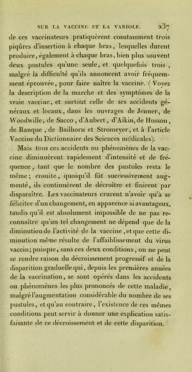 de ces vaccinateurs pratiquèrent constamment trois piqûres d’insertion à chaque bras, lesquelles durent produire, également à chaque bras, bien plus souvent deux pustules qu’une seule, et quelquefois trois , malgré la difficulté qu’ils annoncent avoir fréquem- ment éprouvée, pour faire naître la vaccine. ( Voyez la description de la marche et des symptômes de la vraie vaccine, et surtout celle de ses accidents gé- néraux et locaux, dans les ouvrages de Jenner-, de Woodwille, de Sacco , d’Aubert, d’Aikin,de Husson, de Ranque , de Bailhorn et Stromeyer, et à l’article Vaccine du Dictionnaire des Sciences médicales). Mais tous ces accidents ou phénomènes de la vac- cine diminuèrent rapidement d’intensité et de fré- quence , tant que le nombre des pustules resta le même ; ensuite, quoiqu’il fut successivement aug- menté, ils continuèrent de décroître et finirent par disparaître. Les vaccinateurs crurent n’avoir qu’à se féliciter d’un changement, en apparence si avantageux, tandis qu’il est absolument impossible de ne pas re- connaître qu’un tel changement 11e dépend que de la diminution de l’activité de la vaccine , et que cette di- minution même résulte de l’affaiblissement du virus vaccin; puisque, sans ces deux conditions , on ne peut se rendre raison du décroissement progressif et de la disparition graduelle qui, depuis les premières années de la vaccination, se sont opérés dans les accidents ou phénomènes les plus prononcés de cette maladie, malgré l’augmentation considérable du nombre de ses pustules, et qu’au contraire, l’existence de ces mêmes conditions peut servir à donner une explication satis- faisante de ce décroissement et de cette disparition,