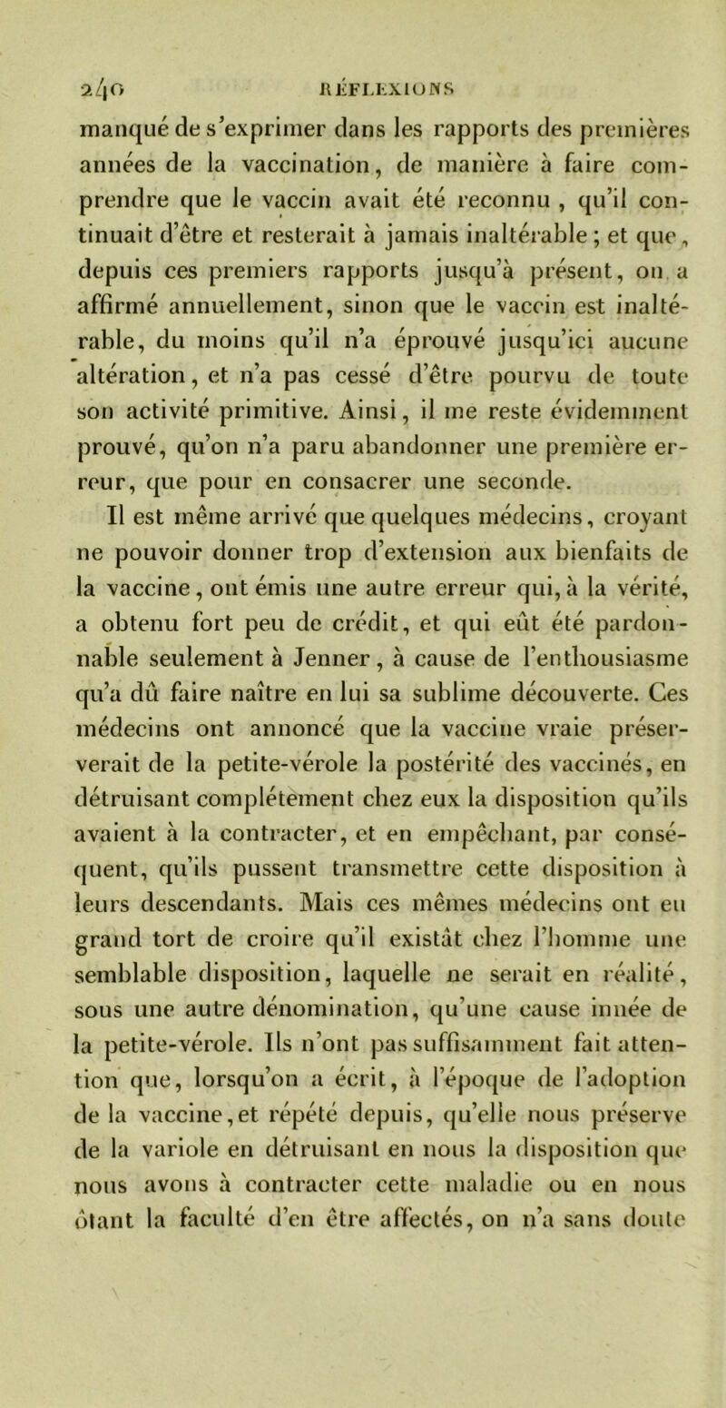 manqué de s’exprimer clans les rapports des premières années de la vaccination, de manière à faire com- prendre que le vaccin avait été reconnu , qu’il con- tinuait d’être et resterait à jamais inaltérable ; et que , depuis ces premiers rapports jusqu’à présent, on a affirmé annuellement, sinon que le vaccin est inalté- rable, du moins qu’il n’a éprouvé jusqu’ici aucune altération, et n’a pas cessé d’être pourvu de toute son activité primitive. Ainsi, il me reste évidemment prouvé, qu’on n’a paru abandonner une première er- reur, que pour en consacrer une seconde. Il est même arrivé que quelques médecins, croyant ne pouvoir donner trop d’extension aux bienfaits de la vaccine, ont émis une autre erreur qui,à la vérité, a obtenu fort peu de crédit, et qui eût été pardon- nable seulement à Jenner, à cause de l’enthousiasme qu’a dû faire naître en lui sa sublime découverte. Ces médecins ont annoncé que la vaccine vraie préser- verait de la petite-vérole la postérité des vaccinés, en détruisant complètement chez eux la disposition qu’ils avaient à la contracter, et en empêchant, par consé- quent, qu’ils pussent transmettre cette disposition à leurs descendants. Mais ces mêmes médecins ont eu grand tort de croire qu’il existât chez l’homme une semblable disposition, laquelle ne serait en réalité, sous une autre dénomination, qu’une cause innée de la petite-vérole. Ils n’ont pas suffisamment fait atten- tion que, lorsqu’on a écrit, à l’époque de l’adoption de la vaccine,et répété depuis, qu’elle nous préserve de la variole en détruisant en nous la disposition que nous avons à contracter cette maladie ou en nous ôtant la faculté d’en être affectés, on n’a sans doute