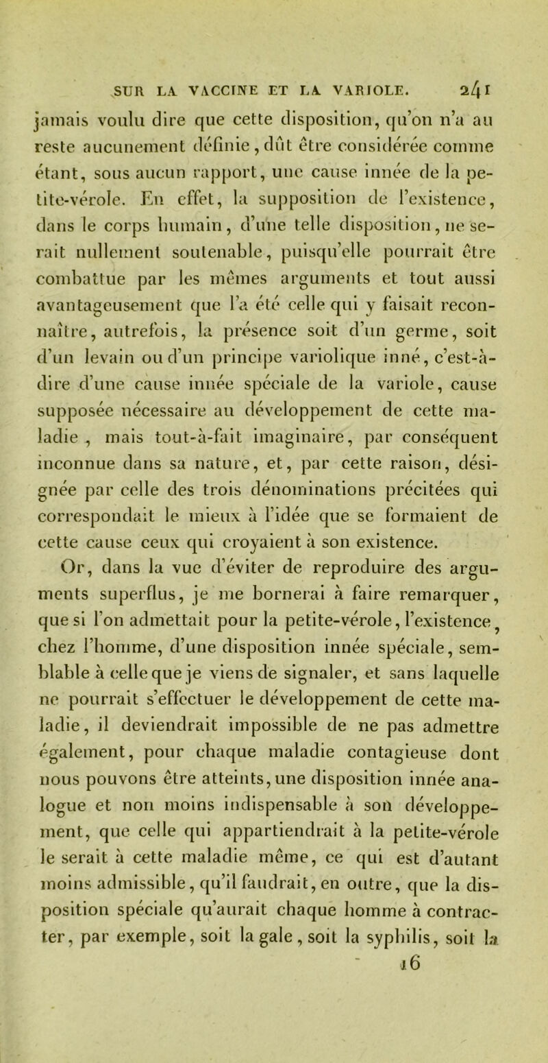 jamais voulu dire que cette disposition, qu’on n’a au reste aucunement définie, dût être considérée comme étant, sous aucun rapport, une cause innée de la pe- tite-vérole. En effet, la supposition de l’existence, dans le corps humain, d’une telle disposition, ne se- rait nullement soutenable, puisqu’elle pourrait être combattue par les mêmes arguments et tout aussi avantageusement que l’a été celle qui y faisait recon- naître, autrefois, la présence soit d’un germe, soit d’un levain ou d’un principe variolique inné, c’est-à- dire d’une cause innée spéciale de la variole, cause supposée nécessaire au développement de cette ma- ladie , mais tout-à-fait imaginaire, par conséquent inconnue dans sa nature, et, par cette raison, dési- gnée par celle des trois dénominations précitées qui correspondait le mieux à l’idée que se formaient de cette cause ceux qui croyaient à son existence. Or, dans la vue d’éviter de reproduire des argu- ments superflus, je me bornerai à faire remarquer, que si l'on admettait pour la petite-vérole, l’existence chez l’homme, d’une disposition innée spéciale, sem- blable à celle que je viens de signaler, et sans laquelle ne pourrait s’effectuer le développement de cette ma- ladie, il deviendrait impossible de ne pas admettre également, pour chaque maladie contagieuse dont nous pouvons être atteints, une disposition innée ana- logue et non moins indispensable à son développe- ment, que celle qui appartiendrait à la petite-vérole le serait à cette maladie même, ce qui est d’autant moins admissible, qu’il faudrait, en outre, que la dis- position spéciale qu’aurait chaque homme à contrac- ter, par exemple, soit la gale , soit la syphilis, soit la 16