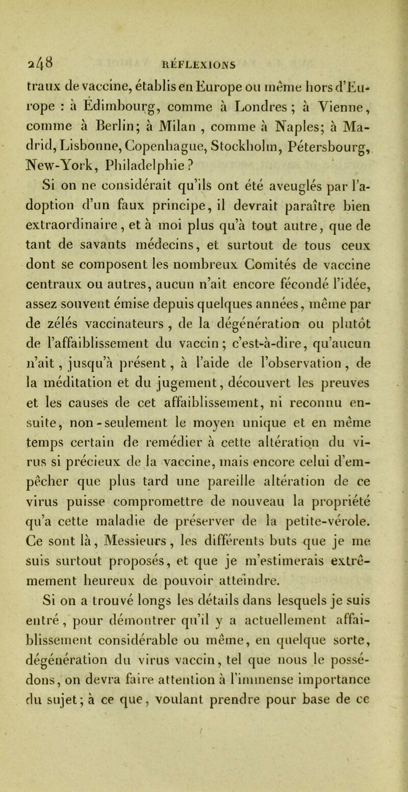RlÎFLüXIOJNS traux de vaccine, établis en Europe ou meme hors d’Eu- rope : à Edimbourg, comme à Londres; à Vienne, comme à Berlin; à Milan , comme à Naples; à Ma- drid, Lisbonne, Copenhague, Stockholm, Pétersbourg, New-York, Philadelphie? Si on ne considérait qu’ils ont été aveuglés par l’a- doption d’un faux principe, il devrait paraître bien extraordinaire , et à moi plus qu’à tout autre, que de tant de savants médecins, et surtout de tous ceux dont se composent les nombreux Comités de vaccine centraux ou autres, aucun n’ait encore fécondé l’idée, assez souvent émise depuis quelques années, même par de zélés vaccinateurs , de la dégénération ou plutôt de l’affaiblissement du vaccin; c’est-à-dire, qu’aucun n’ait , jusqu’à présent, à l’aide de l’observation , de la méditation et du jugement, découvert les preuves et les causes de cet affaiblissement, ni reconnu en- suite, non - seulement le moyen unique et en même temps certain de remédier à cette altération du vi- rus si précieux de la vaccine, mais encore celui d’em- pêcher que plus tard une pareille altération de ce virus puisse compromettre de nouveau la propriété qu’a cette maladie de préserver de la petite-vérole. Ce sont là, Messieurs, les différents buts que je me suis surtout proposés, et que je m’estimerais extrê- mement heureux de pouvoir atteindre. Si on a trouvé longs les détails dans lesquels je suis entré, pour démontrer qu’il y a actuellement affai- blissement considérable ou même, en quelque sorte, dégénération du virus vaccin, tel que nous le possé- dons, on devra faire attention à l'immense importance du sujet; à ce que, voulant prendre pour base de ce