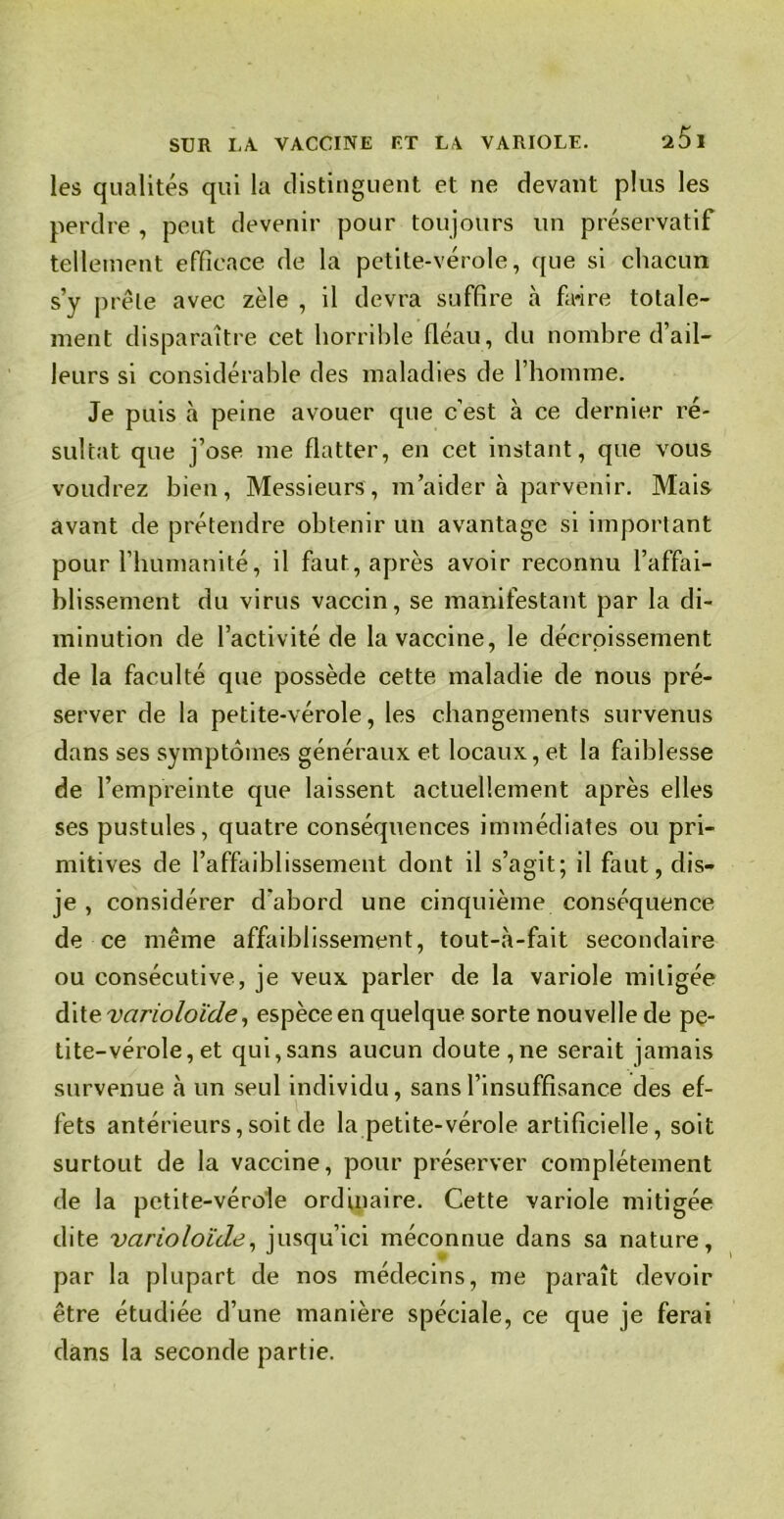 les qualités qui la distinguent et ne devant plus les perdre , peut devenir pour toujours un préservatif tellement efficace de la petite-vérole, que si chacun s’y prêle avec zèle , il devra suffire à faire totale- ment disparaître cet horrible fléau, du nombre d’ail- leurs si considérable des maladies de l’homme. Je puis à peine avouer que c’est à ce dernier ré- sultat que j’ose me flatter, en cet instant, que vous voudrez bien, Messieurs, m’aidera parvenir. Mais avant de prétendre obtenir un avantage si important pour l’humanité, il faut, après avoir reconnu l’affai- blissement du virus vaccin, se manifestant par la di- minution de l’activité de la vaccine, le décroissement de la faculté que possède cette maladie de nous pré- server de la petite-vérole, les changements survenus dans ses symptômes généraux et locaux, et la faiblesse de l’empreinte que laissent actuellement après elles ses pustules, quatre conséquences immédiates ou pri- mitives de l’affaiblissement dont il s’agit; il faut, dis- je , considérer d'abord une cinquième conséquence de ce même affaiblissement, tout-à-fait secondaire ou consécutive, je veux parler de la variole mitigée dit evarioloi'de, espèce en quelque sorte nouvelle de pe- tite-vérole, et qui,sans aucun doute,ne serait jamais survenue h un seul individu, sans l’insuffisance des ef- fets antérieurs,soit de la petite-vérole artificielle, soit surtout de la vaccine, pour préserver complètement de la petite-vérole ordinaire. Cette variole mitigée dite varioloïde, jusqu’ici méconnue dans sa nature, par la plupart de nos médecins, me paraît devoir être étudiée d’une manière spéciale, ce que je ferai dans la seconde partie.