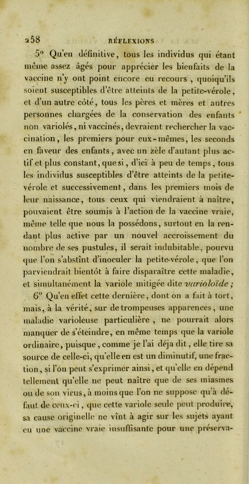 2 08 RÉFLEXIONS 5° Qu’en définitive, tous les individus qui étant même assez âgés pour apprécier les bienfaits de la vaccine n’y ont point encore eu recours , quoiqu’ils soient susceptibles d’être atteints de la petite-vérole, et d’un autre coté, tous les pères et mères et autres personnes chargées de la conservation des enfants non variolés, ni vaccinés, devraient rechercher la vac- cination, les premiers pour eux-mêmes, les seconds en faveur des enfants, avec un zèle d’autant plus ac- tif et plus constant, que si, d’ici à peu de temps , tous les individus susceptibles d’être atteints de la petite- vérole et successivement, dans les premiers mois de leur naissance, tous ceux qui viendraient à naître, pouvaient être soumis à l’action de la vaccine vraie, même telle que nous la possédons, surtout en la ren- dant plus active par un nouvel accroissement du nombre de ses pustules, il serait indubitable, pourvu que l’on s’abstînt d’inoculer la petite-vérole, que l’on parviendrait bientôt à faire disparaître cette maladie, et simultanément la variole mitigée dite varioloïde ; 6° Qu’en effet cette dernière, dont on a fait à tort, mais, à la vérité, sur de trompeuses apparences, une maladie varioleuse particulière , ne pourrait alors manquer de s’éteindre, en même temps que la variole ordinaire, puisque , comme je l’ai déjà dit, elle tire sa source de celle-ci, qu’elle en est un diminutif, une frac- tion, si l’on peut s’exprimer ainsi, et quelle en dépend tellement qu’elle ne peut naître que de ses miasmes ou de son virus, à moins que l’on ne suppose qu’à dé- faut de ceux-ci, que cette variole seule peut produire, sa cause originelle ne vînt à agir sur les sujets ayant eu une vaccine vraie insuffisante pour une préserva-