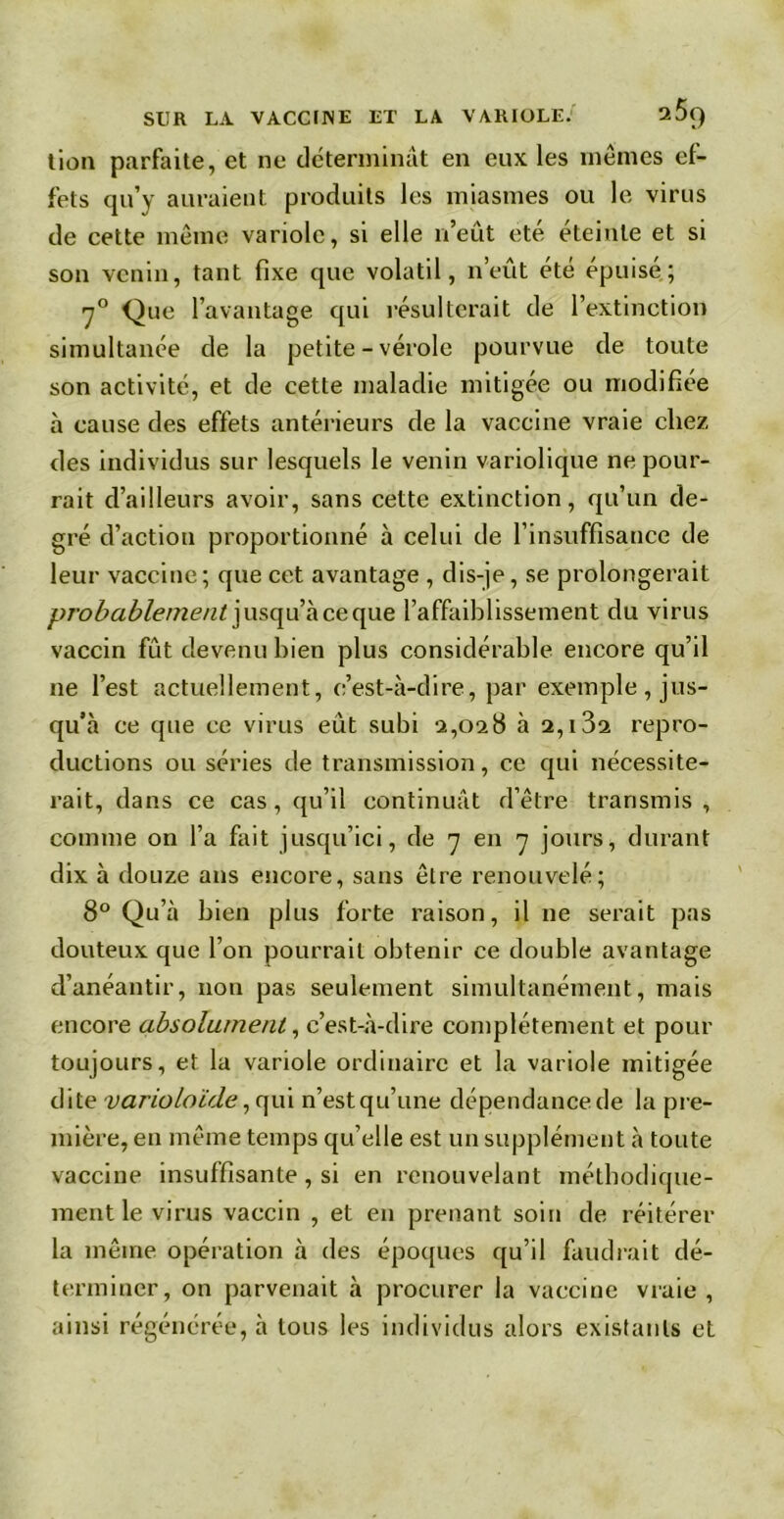 lion parfaite, et ne déterminât en eux les mêmes ef- fets qu’y auraient produits les miasmes ou le virus de cette même variole, si elle n’eût été éteinte et si son venin, tant fixe que volatil, n’eût été épuisé; 70 Que l’avantage qui résulterait de l’extinction simultanée de la petite - vérole pourvue de toute son activité, et de cette maladie mitigée ou modifiée à cause des effets antérieurs de la vaccine vraie chez des individus sur lesquels le venin variolique ne pour- rait d’ailleurs avoir, sans cette extinction, qu’un de- gré d’action proportionné à celui de l’insuffisance de leur vaccine; que cet avantage , dis-je, se prolongerait probablement jusqu à ce que l’affaiblissement du virus vaccin fût devenu bien plus considérable encore qu’il ne l’est actuellement, c’est-à-dire, par exemple, jus- qu’à ce que ce virus eût subi 2,028 à 2,132 repro- ductions ou séries de transmission, ce qui nécessite- rait, dans ce cas, qu’il continuât d’être transmis , comme on l’a fait jusqu’ici, de 7 en 7 jours, durant dix à douze ans encore, sans être renouvelé; 8° Qu’à bien plus forte raison, il ne serait pas douteux que l’on pourrait obtenir ce double avantage d’anéantir, non pas seulement simultanément, mais encore absolument, c’est-à-dire complètement et pour toujours, et la variole ordinaire et la variole mitigée dite variolaide, qui n’est qu’une dépendance de la pre- mière, en même temps qu’elle est un supplément à toute vaccine insuffisante, si en renouvelant méthodique- ment le virus vaccin , et en prenant soin de réitérer la même opération à des époques qu’il faudrait dé- terminer, on parvenait à procurer la vaccine vraie , ainsi régénérée, à tous les individus alors existants et