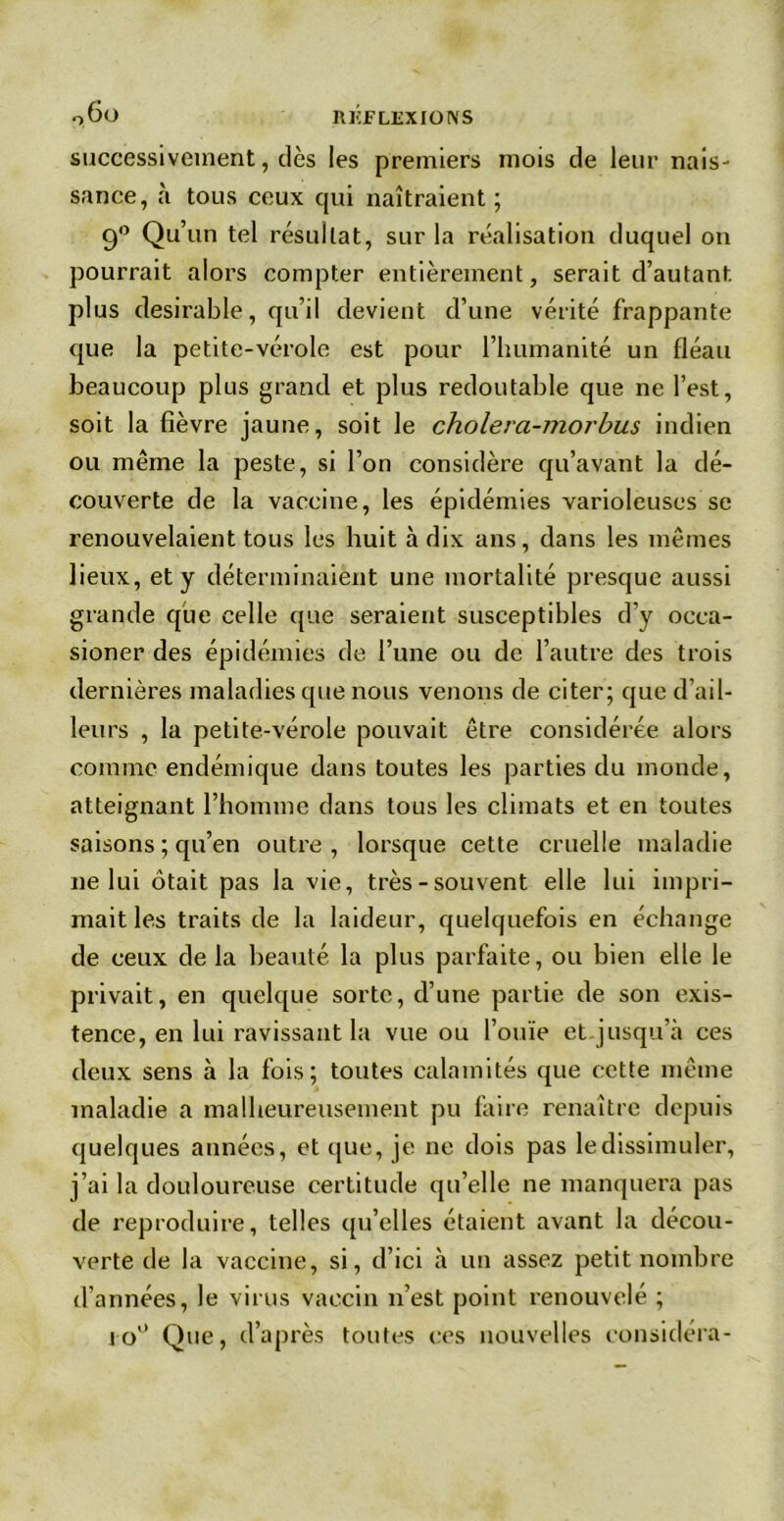 q6o rhjflexions successivement, dès les premiers mois de leur nais- sance, à tous ceux qui naîtraient ; 90 Qu’un tel résultat, sur la réalisation duquel on pourrait alors compter entièrement, serait d’autant plus désirable, qu’il devient d’une vérité frappante que la petite-vérole est pour l’humanité un fléau beaucoup plus grand et plus redoutable que ne l’est, soit la fièvre jaune, soit le choiera-morbus indien ou meme la peste, si l’on considère qu’avant la dé- couverte de la vaccine, les épidémies varioleuses se renouvelaient tous les huit à dix ans, dans les mêmes lieux, et y déterminaient une mortalité presque aussi grande que celle que seraient susceptibles d’y occa- sioner des épidémies de l’une ou de l’autre des trois dernières maladies que nous venons de citer; que d’ail- leurs , la petite-vérole pouvait être considérée alors comme endémique dans toutes les parties du monde, atteignant l’homme dans tous les climats et en toutes saisons ; qu’en outre, lorsque cette cruelle maladie ne lui ôtait pas la vie, très-souvent elle lui impri- mait les traits de la laideur, quelquefois en échange de ceux de la beauté la plus parfaite, ou bien elle le privait, en quelque sorte, d’une partie de son exis- tence, en lui ravissant la vue ou l’ouïe et jusqu’à ces deux sens à la fois; toutes calamités que cette même maladie a malheureusement pu faire renaître depuis quelques années, et que, je ne dois pas le dissimuler, j’ai la douloureuse certitude qu’elle ne manquera pas de reproduire, telles qu’elles étaient avant la décou- verte de la vaccine, si, d’ici à un assez petit nombre d’années, le virus vaccin n’est point renouvelé ; io° Que, d’après toutes ces nouvelles considéra-