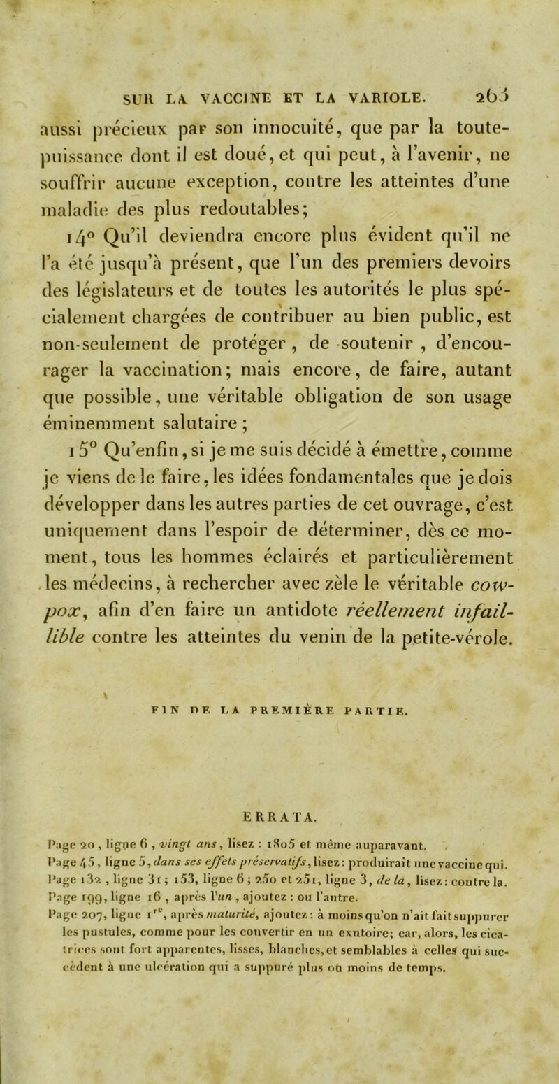 aussi précieux par son innocuité, que par la toute- puissance dont il est doué, et qui peut, à l’avenir, ne souffrir aucune exception, contre les atteintes d’une maladie des plus redoutables; i4° Qu’il deviendra encore plus évident qu’il ne l’a été jusqu’il présent, que l’un des premiers devoirs des législateurs et de toutes les autorités le plus spé- cialement chargées de contribuer au bien public, est non-seulement de protéger , de soutenir , d’encou- rager la vaccination; mais encore, de faire, autant que possible, une véritable obligation de son usage éminemment salutaire ; i 5° Qu’enfin, si je me suis décidé à émettre, comme je viens de le faire, les idées fondamentales que je dois développer dans les autres parties de cet ouvrage, c’est uniquement dans l’espoir de déterminer, dès ce mo- ment, tous les hommes éclairés et particulièrement les médecins, à rechercher avec zèle le véritable cow- pox, afin d’en faire un antidote réellement infail- lible contre les atteintes du venin de la petite-vérole. FIN DE U PREMIÈRE PARTIE. ERRATA. Page 20 , ligue 6 , vingt ans, lisez : i8o5 et même auparavant. Page 45, ligne 5, clans ses effets préservatifs, lisez: produirait une vaccine qui. Page i3a .ligne 3i; 153, ligne 6 ; 2.5o et2.5i, ligne 3, delà, lisez ; contre la. Page tçiç). ligne 16 , après l’un , ajoutez : ou l'autre. Page 207, ligue irC, après maturité, ajoutez: à moinsqu’on n’ait fait suppurer les pustules, comme pour les convertir en un exutoire; car, alors, les cica- trices sont fort apparentes, lisses, blanches, et semblables à celles qui suc- cèdent à une ulcération qui a suppuré plus ou moins de temps.