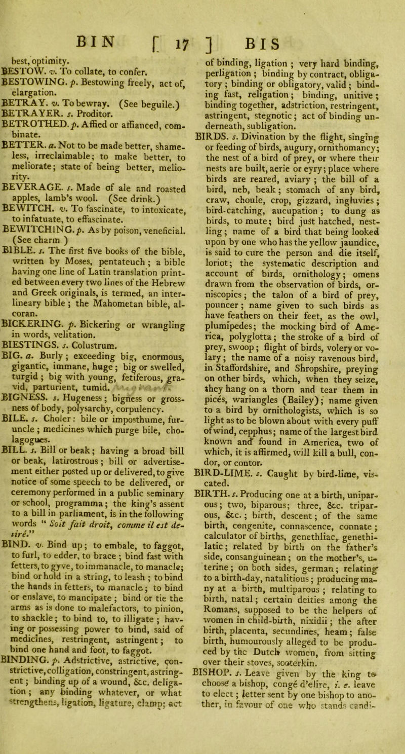 BIN [17 best, optimity. BESTOW. <v. To collate, to confer. BESTOWING, p. Bestowing freely, act of, elargation. BETRAY, v. To bewray. (See beguile.) BETRAYER, s. Proditor. BETROTHED. y>. Affied or affianced, com- binate. BETTER, a. Not to be made better, shame- less, irreclaimable; to make better, to meliorate; state of being better, melio- rity. BEVERAGE, s. Made of ale and roasted apples, lamb’s wool. (See drink.) BEWITCH. <t>. To fascinate, to intoxicate, to infatuate, to effascinate. BEWITCHING.p. As by poison, veneficial. (See charm ) BIBLE, s. The first five books of the bible, written by Moses, pentateuch ; a bible having one line of Latin translation print- ed between every two lines of the Hebrew and Greek originals, is termed, an inter- lineary bible ; the Mahometan bible, al- coran. BICKERING, p. Bickering or wrangling in words, velitation. BIESTINGS. s. Colustrum. BIG. a. Burly; exceeding big, enormous, gigantic, immane, huge; big or swelled, turgid ; big with young, fetiferous, gra- vid, parturient, tumid. BIGNESS, j. Hugeness; bigness or gross- ness of body, polysarchy, corpulency. BILE. r. Choler: bile or imposthume, fur- uncle ; medicines which purge bile, cho- lagogues. BILL. s. Bill or beak; having a broad bill or beak, latirostrous; bill or advertise- ment either posted up or delivered, to give notice of some speech to be delivered, or ceremony performed in a public seminary or school, programma; the king’s assent to a bill in parliament, is in the following words “ So it fait droit, c amine il est de- tire.” BIND. 11. Bind up; to embale, to faggot, to furl, to edder, to brace ; bind fast with fetters, to gyve, toimmanacle, to manacle; bind or hold in a string, to leash ; to bind the hands in fetters, to manacle; to bind or enslave, to mancipate ; bind or tie the arms as is done to malefactors, to pinion, to shackle; to bind to, to illigate ; hav- ing or possessing power to bind, said of medicines, restringent, astringent; to bind one hand and foot, to faggot. BINDING, p. Adstrictive, astrictive, con- strictive, colligation, constringent, astring- ent ; binding up of a wound, See. deliga- tion ; any binding whatever, or what strengthens, ligation, ligature, clamp; act ] BIS of binding, ligation ; very hard binding, perligation ; binding by contract, obliga- tory ; binding or obligatory, valid ; bind- ing fast, religation; binding, unitive ; binding together, adstriction, restringent, astringent, stegnotic ; act of binding un- derneath, subligation. BIRDS, s. Divination by the flight, singing or feeding of birds, augury, ornithomancy; the nest of a bird of prey, or where their nests are built, aerie or eyry; place where birds are reared, aviary ; the bill of a bird, neb, beak; stomach of any bird, craw, choule, crop, gizzard, ingfuvies; bird-catching, aucupation; to dung as birds, to mute; bird just hatched, nest- ling ; name of a bird that being looked upon by one who has the yellow jaundice, is said to cure the person and die itself, loriot; the systematic description and account of birds, ornithology; omens drawn from the observation of birds, or- niscopics; the talon of a bird of prey, pouncer; name given to such birds as have feathers on their feet, as the owl, plumipedes; the mocking bird of Ame- rica, polyglotta; the stroke of a bird of prey, swoop; flight of birds, volery or vo- lary; the name of a noisy ravenous bird, in Staffordshire, and Shropshire, preying on other birds, which, when they seize, they hang on a thorn and tear them in pices, wariangles (Bailey); name given to a bird by ornithologists, which is so light as to be blown about with every puff ofwind, cepphus; name of the largest bird known and found in America, two of which, it is affirmed, will kill a bull, con- dor, or contor. BIRD-LIME. j. Caught by bird-lime, va- cated. BIRTH, s. Producing one at a birth, unipar- ous; two, biparous; three, Stc. tripar- ous, &c.; birth, descent; of the same birth, congenite, connascence, connate ; calculator of births, genethliac, genethi- latic; related by birth on the father’s side, consanguinean; on the mother’s, u. terine; on both sides, german; relating to a birth-day, natalitious; producing ma- ny at a birth, multiparous ; relating to birth, natal; certain deities among the Romans, supposed to be the helpers of women in child-birth, nixidii; the after birth, placenta, secundines, heam; false birth, humourously alleged to be produ- ced by the Dutch women, from sitting over their stoves, sooterkin. BISHOP, s. Leave given by the king t& choose a bishop, conge d’elire, i. e. leave to elect; Jetter sent by one bishop to ano- ther, in favour of one who stands candi-