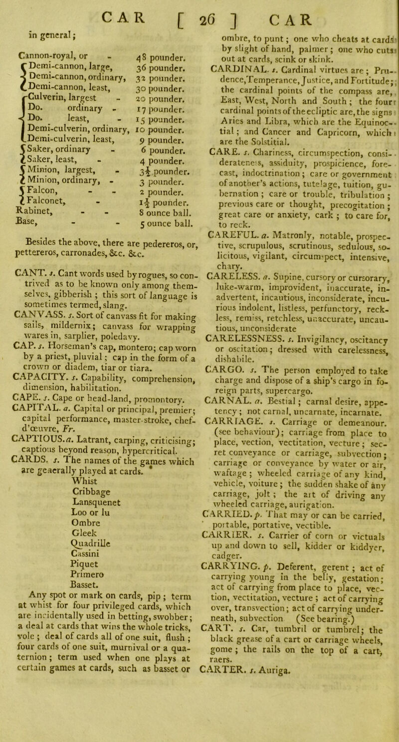 CAR [ in general; Cannon-royal, or r Demi-cannon, large, ■< Demi-cannon, ordinary, £ Demi-cannon, least, -Culverin, largest Do. ordinary - < Do. least, Demi-culverin, ordinary, _Demi-culverin, least, <jSaker, ordinary dSaker, least, C Minion, largest, C Minion, ordinary, - V Falcon, l Falconet, Rabinet, Rase, 48 pounder. 36 pounder. 32 pounder. 30 pounder, ao pounder. 17 pounder. 15 pounder. 10 pounder. 9 pounder. 6 pounder. 4 pounder. 3^ pounder. 3 pounder. 2 pounder. i-| pounder. 8 ounce ball. 5 ounce ball, Besides the above, there are pedereros, or, pettereros, carronades, &.c. &c. CANT. s. Cant words used by rogues, so con- trived as to be known only among them- selves, gibberish ; this sort of language is sometimes termed, slang. CANVASS, s. Sort of canvass fit for making sails, mildernix; canvass for wrapping wares in, sarplier, poledavy. CAP. s. Horseman’s cap, montero; cap worn by a priest, pluvial; cap in the form of a crown or diadem, tiar or tiara. CAPACITY, s. Capability, comprehension, dimension, habilitation. CAPE. s. Cape or head-land, promontory. CAPITAL, a. Capital or principal, premier; capital performance, master stroke, chef- d’oeuvre, Fr. CAPTIOUS.a. Latrant, carping, criticising; captious beyond reason, hypercritical. CARDS, s. The names of the games which are geaerally played at cards. ' Whist Cribbage Lansquenet Loo or lu Ombre Gleek Quadrille Cassini Piquet Primero Basset. Any spot or mark on cards, pip ; term at whist for four privileged cards, which are incidentally used in betting, swobber; a deal at cards that wins the whole tricks, vole ; deal of cards all of one suit, flush ; four cards of one suit, murnival or a qua- ternion ; term used when one plays at certain games at cards, such as basset or 2 G ] CAR ombre, to punt; one who cheats at cards by slight of hand, palmer ; one who cuts out at cards, scink or skink. CARDINAL. /. Cardinal virtues are ; Pru- dence,Temperance, Justice, and Fortitude; the cardinal points of the compass are, East, West, North and South ; the four cardinal points of theecliptic are, the signs Aries and Libra, which are the Equinoc- tial ; and Cancer and Capricorn, which are the Solstitial. CARE. s. Chariness, circumspection, consi- derater.eis, assiduity, prospicience, fore- cast, indoctrination; care or government of another’s actions, tutelage, tuition, gu- bernation ; care or trouble, tribulation ; previous care or thought, precogitation ; great care or anxiety, cark ; to care for, to reck. CAREFUL, a. Matronly, notable, prospec- tive, scrupulous, scrutinous, sedulous, so- licitous, vigilant, circumspect, intensive, chary. CARELESS, a. Supine, cursory or cursorary, luke-warm, improvident, inaccurate, in- advertent, incautious, inconsiderate, incu- rious indolent, listless, perfunctory, reck- less, remiss, retchless, unaccurate, uncau- tious, unconsiderate CARELESSNESS, s. Invigilancy, oscitancy or oscitation; dressed with carelessness, dishahile. CARGO, s. The person employed to take charge and dispose of a ship’s cargo in fo- reign parts, supercargo. CARNAL, a. Bestial; carnal desire, appe- tency ; not carnal, uncarnate, incarnate. CARRIAGE, s. Carriage or demeanour, (see behaviour); carriage from place to place, vection, vectitation, vecture ; sec- ret conveyance or carriage, subvection; carriage or conveyance by water or air, waftage ; wheeled carriage of any kind’ vehicle, voiture ; the sudden shake of any carriage, jolt; the art of driving any wheeled carriage, aurigatlon. CARRIED.p. That may or can be carried, portable, portative, vectible. CARRIER, s. Carrier of corn or victuals up and down to sell, kidder or kiddyer, cadger. CARRYING, p. Deferent, gerent ; act of carrying young in the belly, gestation; act of carrying from place to place, vec- tion, vectitation, vecture ; act of carrying over, transvection; act of carrying under- neath, subvection (See bearing.) CART. s. Car, tumbril or tumbrel; the black grease of a cart or carriage wheels, gome ; the rails on the top of a cart, raers. CARTER, t. Auriga.