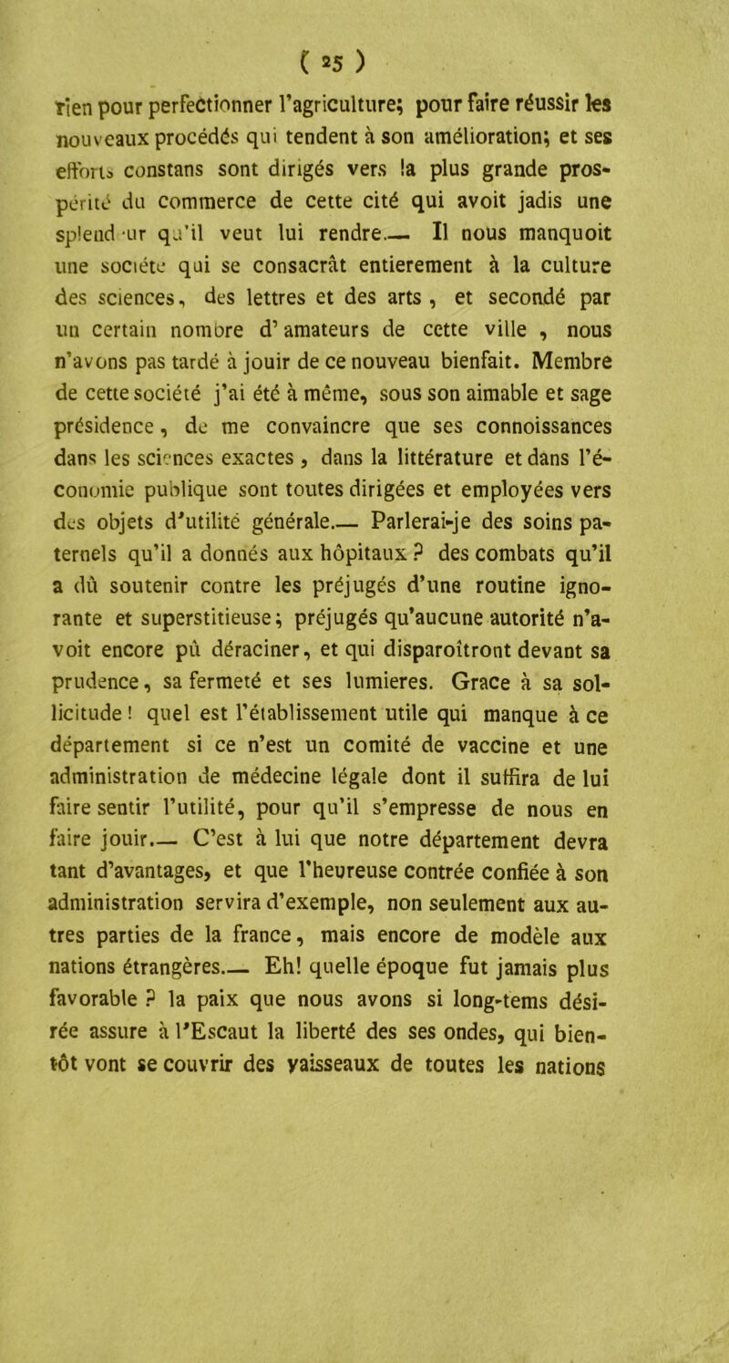 Tien pour perfectionner l’agriculture; pour faire réussir les nouveaux procédés qui tendent à son amélioration; et ses efforts constans sont dirigés vers !a plus grande pros- périté du commerce de cette cité qui avoit jadis une spfend ur qu’il veut lui rendre Il nous manquoit une société qui se consacrât entièrement à la culture des sciences, des lettres et des arts , et secondé par un certain nombre d’amateurs de cette ville , nous n’avons pas tardé à jouir de ce nouveau bienfait. Membre de cette société j’ai été à même, sous son aimable et sage présidence, de me convaincre que ses connoissances dans les sciences exactes , dans la littérature et dans l’é- conomie publique sont toutes dirigées et employées vers des objets d'utilité générale Parlerai-je des soins pa- ternels qu’il a donnés aux hôpitaux P des combats qu’il a dû soutenir contre les préjugés d’une routine igno- rante et superstitieuse; préjugés qu’aucune autorité n’a- voit encore pû déraciner, et qui disparoîtront devant sa prudence, sa fermeté et ses lumières. Grâce à sa sol- licitude ! quel est l’éiablissement utile qui manque à ce département si ce n’est un comité de vaccine et une administration de médecine légale dont il suffira de lui faire sentir l’utilité, pour qu’il s’empresse de nous en faire jouir— C’est à lui que notre département devra tant d’avantages, et que l’heureuse contrée confiée à son administration servira d’exemple, non seulement aux au- tres parties de la france, mais encore de modèle aux nations étrangères Eh! quelle époque fut jamais plus favorable ? la paix que nous avons si long-tems dési- rée assure à l'Escaut la liberté des ses ondes, qui bien- tôt vont se couvrir des yaisseaux de toutes les nations