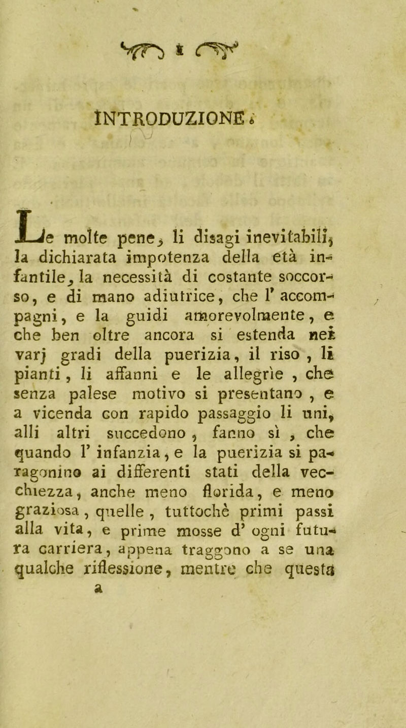 sfTì s INTRODUZIONE * X-ie molte pene> li disagi inevitabili5 la dichiarata impotenza della età in- fantile^ la necessità di costante soccor- so, e di mano adiutrice, che T accom- pagni , e la guidi amorevolmente, e che ben oltre ancora si estenda nei varj gradi della puerizia, il riso , li pianti , li affanni e le allegrie , che senza palese motivo si presentano , e a vicenda Gon rapido passaggio li uni, alli altri succedono , fanno si , che quando 1’ infanzia, e la puerizia si pa- ragonino ai differenti stati della vec- chiezza, anche meno florida, e meno graziosa, quelle , tuttoché primi passi alla vita, e prime mosse d’ogni futu- ra carriera, appena traggono a se una qualche riflessione, mentre che questa a