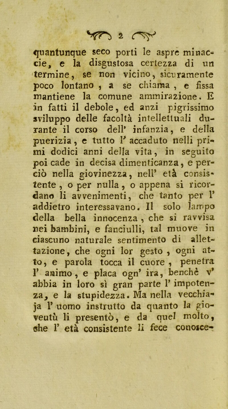 quantunque seco porti le aspre minac- eie, e la disgustosa certezza di un termine, se non vicino, sicuramente poco lontano , a se chiama , e fissa mantiene la comune ammirazione. E in fatti il debole, ed anzi pigrissimo sviluppo delle facoltà intellettuali du- rante il corso dell’ infanzia, e della puerizia, e tutto V accaduto nelli pri- mi dodici anni della vita, in seguito poi cade in decisa dimenticanza, e per- ciò nella giovinezza, nell’ età consis- lente , o per nulla, o appena si ricor- dano li avvenimenti, che tanto per Y addietro interessavano. Il solo lampo della bella innocenza , che si ravvisa nei bambini, e fanciulli, tal muove in ciascuno naturale sentimento di allet- tazione, che ogni lor gesto , ogni at- to, e parola tocca il cuore , penetra 1’ animo, e placa ogn’ ira, benché v’ abbia in loro sì gran parte 1’ impoten- za, e la stupidezza. Ma nella vecchia- ia V uomo instrutto da quanto la gio- ventù li presentò, e da quel molto, che T età consistente li fece conosce-
