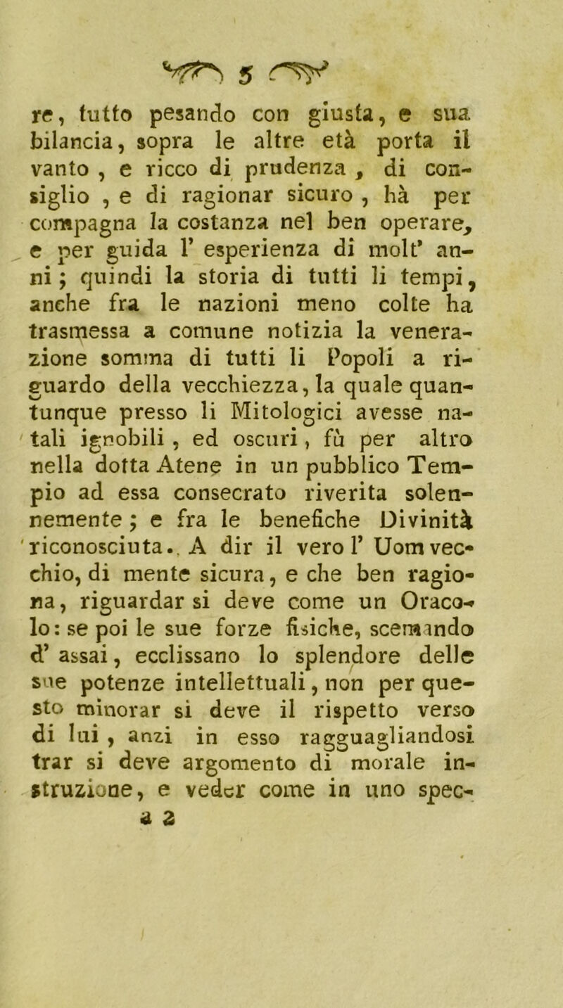 5 re, tutto pesando con giusta, e sua bilancia, sopra le altre età porta il vanto , e ricco di prudenza , di con- siglio , e di ragionar sicuro , hà per compagna la costanza nel ben operare, e per guida 1’ esperienza di molt’ an- ni ; quindi la storia di tutti li tempi, anche fra le nazioni meno colte ha trasmessa a comune notizia la venera- zione somma di tutti li Popoli a ri- guardo della vecchiezza, la quale quan- tunque presso li Mitologici avesse na- tali ignobili , ed oscuri, fu per altro nella dotta Atene in un pubblico Tem- pio ad essa consecrato riverita solen- nemente ; e fra le benefiche Divinità riconosciuta.. A dir il vero 1’ Uomvec- chio, di mente sicura, e che ben ragio- na, riguardarsi deve come un Oraco- lo: se poi le sue forze fisiche, sceramdo d’assai, ecclissano lo splendore delle sue potenze intellettuali, non per que- sto minorar si deve il rispetto verso di lai , anzi in esso ragguagliandosi trar si deve argomento di morale in- duzione, e veder come in uno spec- hi 2
