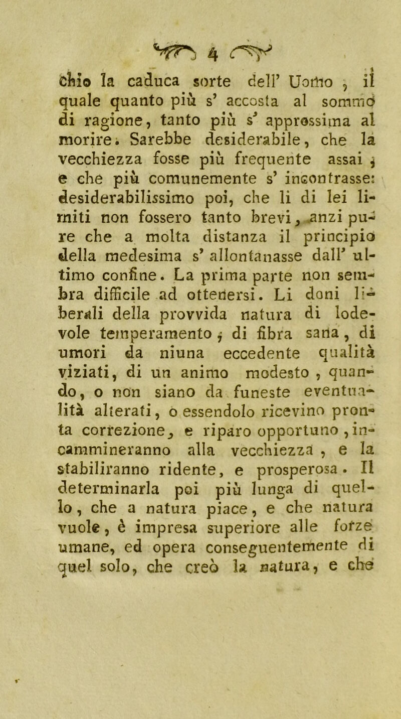 chio la caduca sorte dell’ Uorfto , il quale quanto più s’ accosta al sommo di ragione, tanto più sJ approssima al morire. Sarebbe desiderabile, che la vecchiezza fosse più frequente assai j e che più comunemente s’ incontrasse: desiderabilissimo poi, che li di lei li- miti non fossero tanto brevi, .anzi pu- re che a molta distanza il principio della medesima s* allontanasse dall* ul- timo confine. La prima parte non sem- bra difficile ad ottenersi. Li doni li- berali della provvida natura di lode- vole temperamento j di fibra sana, di umori da niuna eccedente qualità viziati, di un animo modesto , quan- do, o non siano da funeste eventua- lità alterati, o essendolo ricevino pron- ta correzionee riparo opportuno , in- cammineranno alla vecchiezza , e la stabiliranno ridente, e prosperosa. Il determinarla poi più lunga di quel- lo, che a natura piace, e che natura vuole, è impresa superiore alle forze umane, ed opera conseguentemente di quel solo, che creò la natura, e che