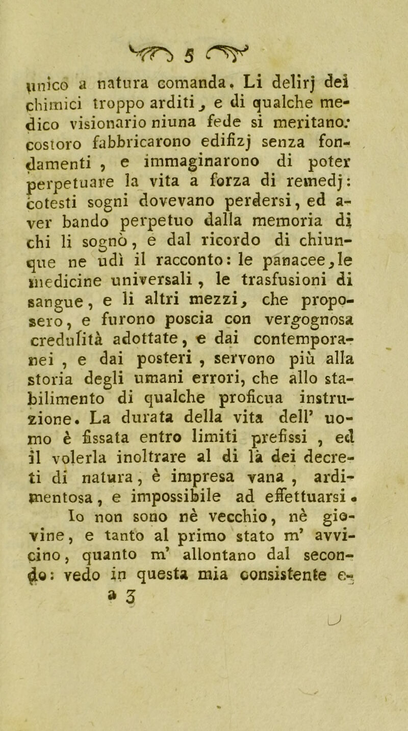 imìco a natura comanda. Li delìrj dei chimici troppo arditi , e di qualche me- dico visionario niuna fede si meritano; costoro fabbricarono edifizj senza fon- damenti , e immaginarono di poter perpetuare la vita a forza di remedj: cotesti sogni dovevano perdersi, ed a- ver bando perpetuo dalla memoria di chi li sognò, e dal ricordo di chiun- que ne udì il racconto: le panacee,le medicine universali , le trasfusioni di sangue, e li altri mezzi, che propo- sero, e furono poscia con vergognosa credulità adottate, e dai contempora- nei , e dai posteri , servono più alla storia degli umani errori, che allo sta- bilimento di qualche proficua instru- zione. La durata della vita dell’ uo- mo è fissata entro limiti prefissi , ed il volerla inoltrare al di là dei decre- ti di natura, è impresa vana , ardi- mentosa , e impossibile ad effettuarsi • Io non sono nè vecchio, nè gio- vine , e tanto al primo stato m’ avvi- cino , quanto m’ allontano dal secon- do: vedo in questa mia consistente e- » 3