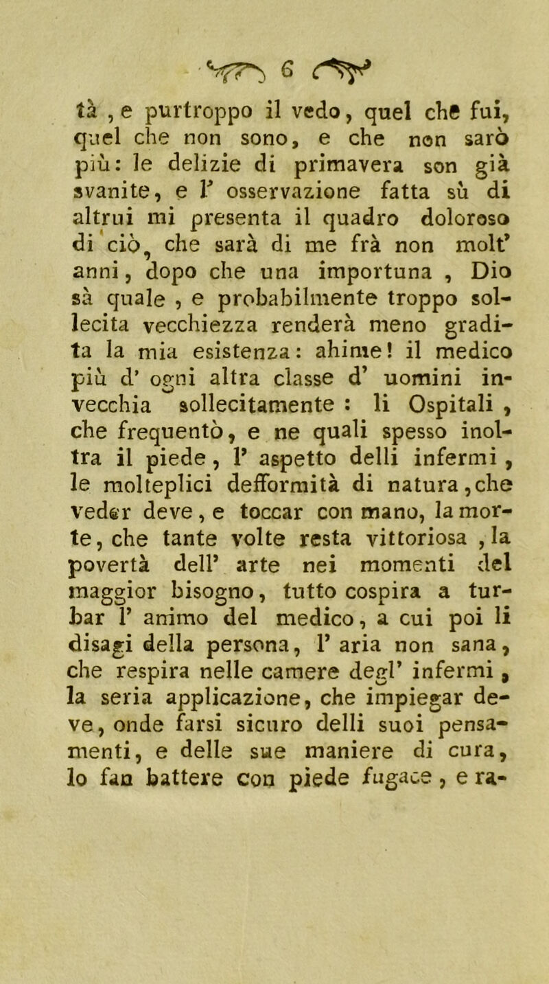 tà , e purtroppo il vedo, quel che fui, quel che non sono, e che non sarò più: le delizie di primavera son già svanite, e V osservazione fatta sù di altrui mi presenta il quadro doloroso di ciò. che sarà di me frà non molt’ anni, dopo che una importuna , Dio sà quale , e probabilmente troppo sol- lecita vecchiezza renderà meno gradi- ta la mia esistenza: ahimè! il medico più d’ ogni altra classe d’ uomini in- vecchia sollecitamente : li Ospitali , che frequentò, e ne quali spesso inol- tra il piede , 1’ aspetto delli infermi , le molteplici deformità di natura,che veder deve, e toccar con mano, la mor- te, che tante volte resta vittoriosa , la povertà dell’ arte nei momenti del maggior bisogno, tutto cospira a tur- bar 1’ animo del medico, a cui poi li disagi della persona, l’aria non sana, che respira nelle camere degl’ infermi, la seria applicazione, che impiegar de- ve, onde farsi sicuro delli suoi pensa- menti, e delle sue maniere di cura, lo fan battere con piede fugace, e ra-