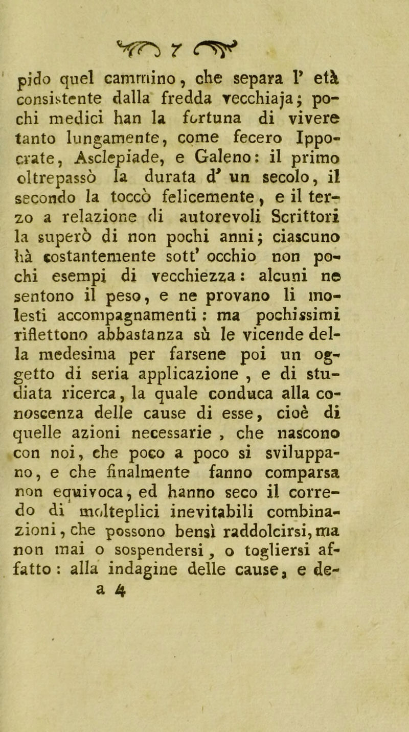 pido quel cammino, che separa V età consistente dalla fredda recchiaja; po- chi medici han la fortuna di vivere tanto lungamente, come fecero Ippo- crate, Asclepiade, e Galeno: il primo oltrepassò la durata d' un secolo, il secondo la toccò felicemente, e il ter- zo a relazione di autorevoli Scrittori la superò di non pochi anni; ciascuno ìià costantemente sott’ occhio non po- chi esempi di vecchiezza : alcuni ne sentono il peso, e ne provano li mo- lesti accompagnamenti ; ma pochissimi riflettono abbastanza su le vicende del- la medesima per farsene poi un og- getto di seria applicazione , e di stu- diata ricerca, la quale conduca alla co- noscenza delle cause di esse, cioè di quelle azioni necessarie , che nascono con noi, che poco a poco si sviluppa- no, e che finalmente fanno comparsa non equivoca, ed hanno seco il corre- do di molteplici inevitabili combina- zioni, che possono bensì raddolcirsi, ma non mai o sospendersi, o togliersi af- fatto : alla indagine delle cause, e de-
