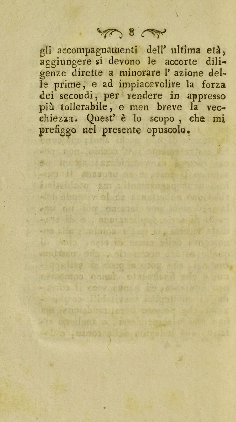 gli accompagnamenti deir ultima età, aggiungere si devono le accorte dili- genze dirette a minorare 1’ azione del- le prime, e ad impiacevolire la forza dei secondi, per rendere in appresso più tollerabile, e men breve la vec- chiezza. Quest’ è lo scopo , che mi prefiggo nel presente opuscolo.