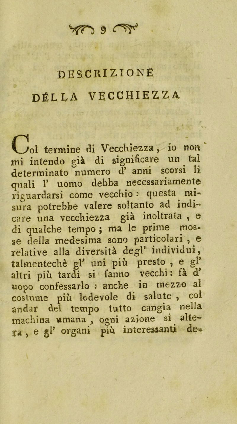 DESCRIZIONE DELLA VECCHIEZZA l_7ol termine rii Vecchiezza, io non mi intendo già di significare un. tal determinato numero d’ anni scorsi li quali 1’ uomo debba necessariamente riguardarsi come vecchio: questa, mi- sura potrebbe valere soltanto ad indi- care una vecchiezza già inoltrata , e di qualche tempo ; ma le prime mos- se della medesima sono particolari , e relative alla diversità degl’ individui, talmentechè glJ uni più presto , gl* altri più tardi si fanno vecchi : fa d uopo confessarlo 2 anche in mezzo al costume più lodevole di salute , col andar del tempo tutto cangia nella machina umana , ogni azione si. alte- ra ■> e ^gani più interessanti de**