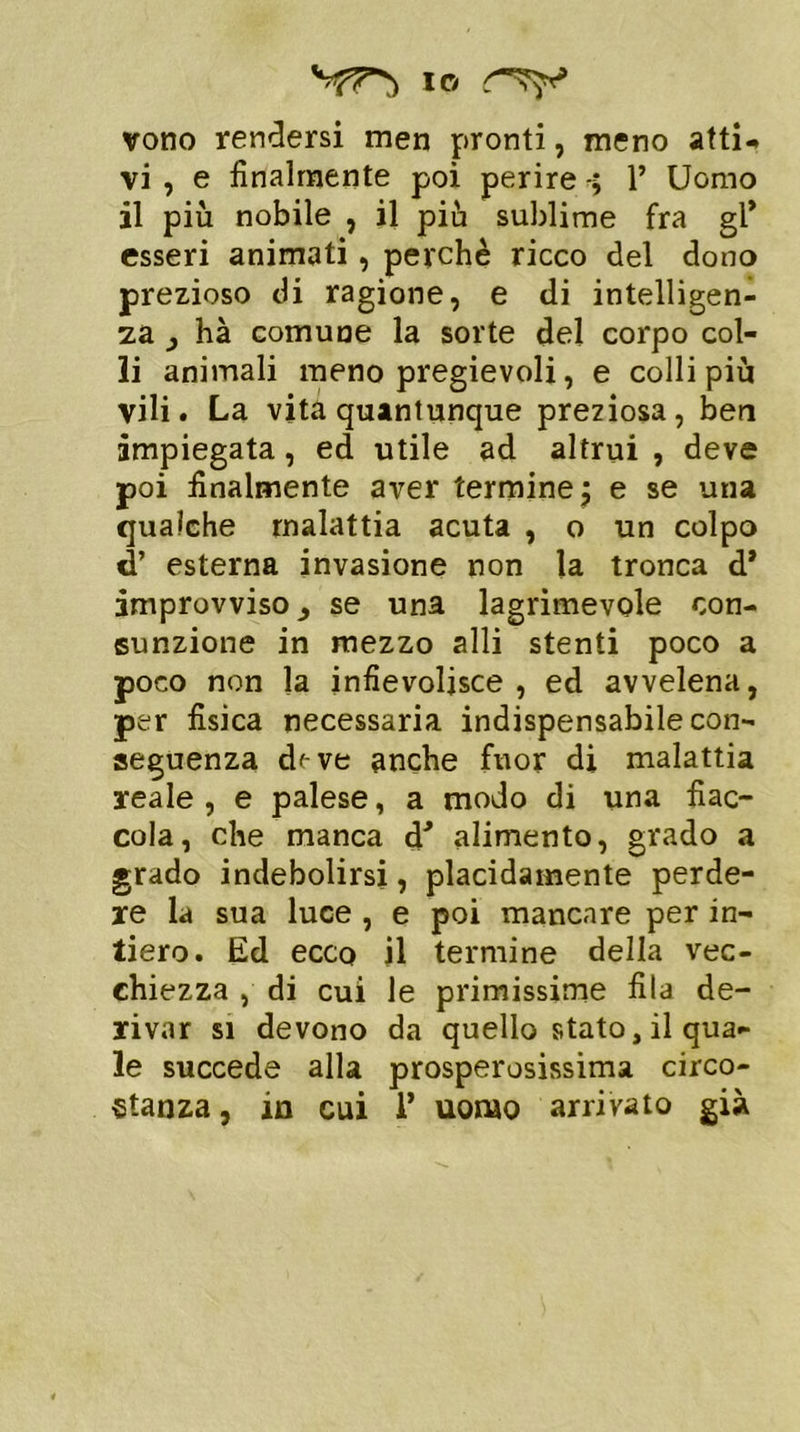 Sf7*} io vono rendersi men pronti, meno atti- vi , e finalmente poi perire 1’ Uomo il più nobile , il più sublime fra gl* esseri animati, perchè ricco del dono prezioso di ragione, e di intelligen- za j hà comune la sorte del corpo col- li animali meno pregievoli, e colli più vili. La vita quantunque preziosa, ben impiegata, ed utile ad altrui , deve poi finalmente aver termine \ e se una qualche malattia acuta , o un colpo d’ esterna invasione non la tronca d* improvviso 3 se una lagrimevole con- sunzione in mezzo alli stenti poco a poco non la infievolisce, ed avvelena, per fisica necessaria indispensabile con- seguenza d'-ve anche fuor di malattia reale , e palese, a modo di una fiac- cola, che manca d* alimento, grado a grado indebolirsi, placidamente perde- re la sua luce , e poi mancare per in- tiero. Ed ecco il termine della vec- chiezza , di cui le primissime fila de- rivar si devono da quello stato, il qua- le succede alla prosperosissima circo- stanza , in cui 1* uomo arrivato già