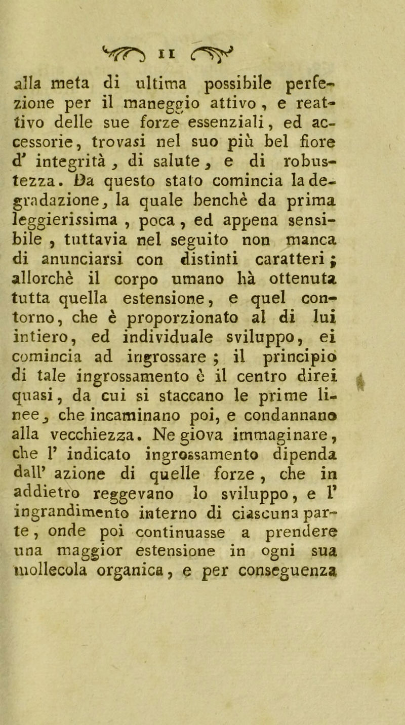 alla meta di ultima possibile perfe- zione per il maneggio attivo , e reat- tivo delle sue forze essenziali, ed ac- cessorie, trovasi nel suo più bel fiore d' integrità , di salute } e di robus- tezza. Da questo stato comincia la de- gradazione, la quale benché da prima leggierissima , poca , ed appena sensi- bile , tuttavia nel seguito non manca di anunciarsi con distinti caratteri ; allorché il corpo umano hà ottenuta tutta quella estensione, e quel con- torno, che è proporzionato al di lui intiero, ed individuale sviluppo, ei comincia ad ingrossare ; il principio di tale ingrossamento è il centro direi quasi, da cui si staccano le prime li- nee, che incaminano poi, e condannano alla vecchiezza. Ne giova immaginare, che V indicato ingrossamento dipenda dall’ azione di quelle forze, che in addietro reggevano lo sviluppo, e 1* ingrandimento interno di ciascuna par- te , onde poi continuasse a prendere una maggior estensione in ogni sua mollecola organica, e per conseguenza