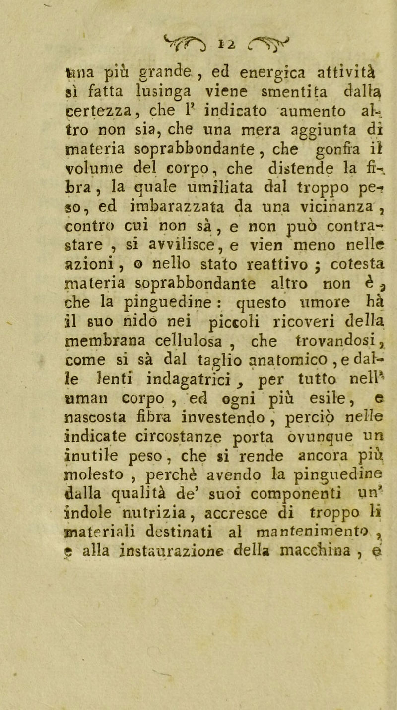 tuia più grande , ed energica attività sì fatta lusinga viene smentita dalla certezza, che 1’ indicato aumento al- tro non sia, che una mera aggiunta dì materia soprabbondante, che gonfia il volume del corpo, che distende la fi- bra , la quale umiliata dal troppo pe- so, ed imbarazzata da una vicinanza , contro cui non sà, e non può contra- stare , si avvilisce, e vien meno nelle azioni, o nello stato reattivo $ cotesta materia soprabbondante altro non è 3 che la pinguedine : questo umore hà il suo nido nei piccoli ricoveri della membrana cellulosa , che trovandosi, come si sà dal taglio anatomico , e dal- le lenti indagatrici , per tutto nell1 «man corpo , ed ogni più esile, e nascosta fibra investendo , perciò nelle indicate circostanze porta ovunque un inutile peso, che si rende ancora più molesto , perchè avendo la pinguedine dalla qualità de’ suoi componenti un1 indole nutrizia, accresce di troppo li materiali destinati al mantenimento , e alla instaurazione della macchina , e