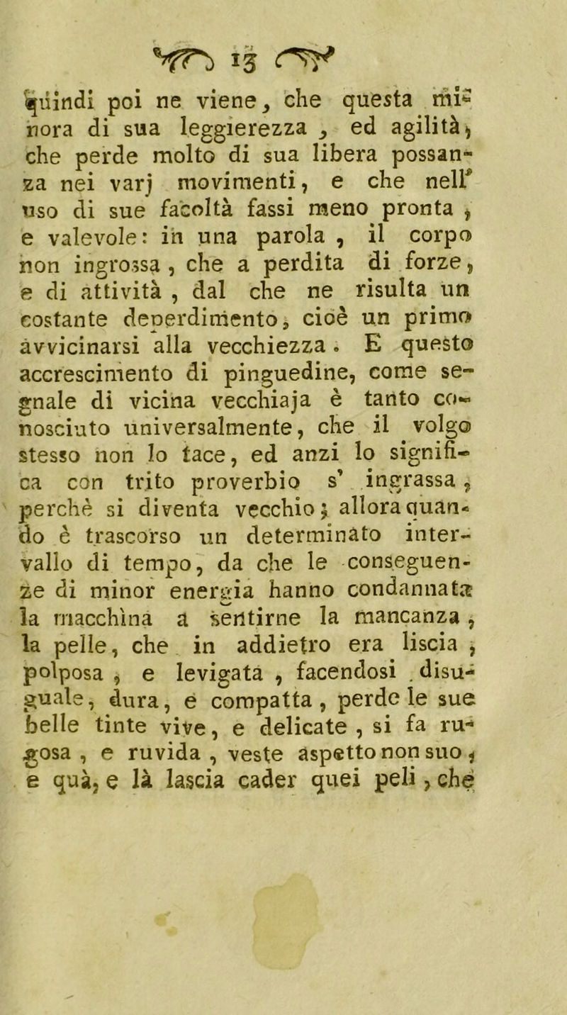 Quindi poi ne viene, che questa mi* nora di sua leggerezza ed agilità* che perde molto di sua libera possan- za nei varj movimenti, e che nelf uso di sue facoltà fassi meno pronta , e valevole: ih una parola , il corpo non ingrossa , che a perdita di forze, e di attività , dal che ne risulta un costante denerdiniento s cioè un primo avvicinarsi alla vecchiezza. E questo accrescimento di pinguedine, come se- gnale di vicina vecchiaja è tanto co- nosciuto universalmente, che il volgo stesso non Io tace, ed anzi lo signifi- ca con trito proverbio s’ ingrassa, perchè si diventa vecchio; allora quan- do è trascorso un determinato inter- vallo di tempo, da che le conseguen- ze di minor energia hanno condannata: la macchina a sentirne la mancanza , la pelle, che in addietro era liscia , polposa , e levigata , facendosi . disu- guale, dura, e compatta, perde le sue belle tinte vive, e delicate , si fa ru- gosa , e ruvida, veste aspetto non suo , e quà, e là lascia cader quei peli, che