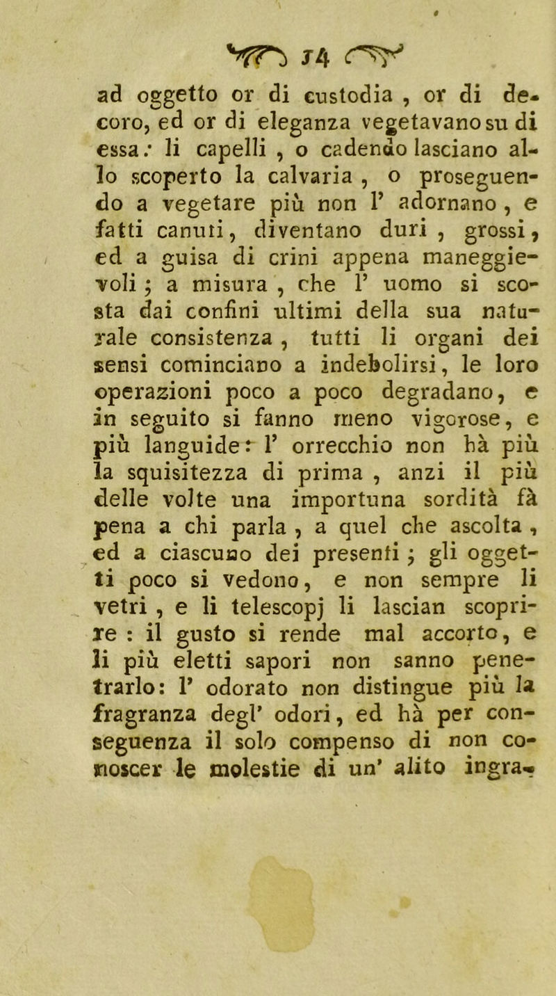 J4 ad oggetto or di custodia , or di de- coro, ed or di eleganza vegetavano su di essa : li capelli , o cadendo lasciano al- lo scoperto la calvaria , o proseguen- do a vegetare più non 1’ adornano , e fatti canuti, diventano duri, grossi, ed a guisa di crini appena maneggie- voli ; a misura , che 1’ uomo si sco- sta dai confini ultimi della sua natu- rale consistenza , tutti li organi dei sensi cominciano a indebolirsi, le loro operazioni poco a poco degradano, e in seguito si fanno meno vigorose, e più languide r 1’ orrecchio non hà più la squisitezza di prima , anzi il più delle volte una importuna sordità fà pena a chi parla , a quel che ascolta , ed a ciascuno dei presenti ; gli ogget- ti poco si vedono, e non sempre li vetri , e li telescopi li lascian scopri- re : il gusto si rende mal accorto, e li più eletti sapori non sanno pene- trarlo: 1’ odorato non distingue più la fragranza degl’ odori, ed hà per con- seguenza il solo compenso di non co- noscer le molestie di un’ alito ingra-*