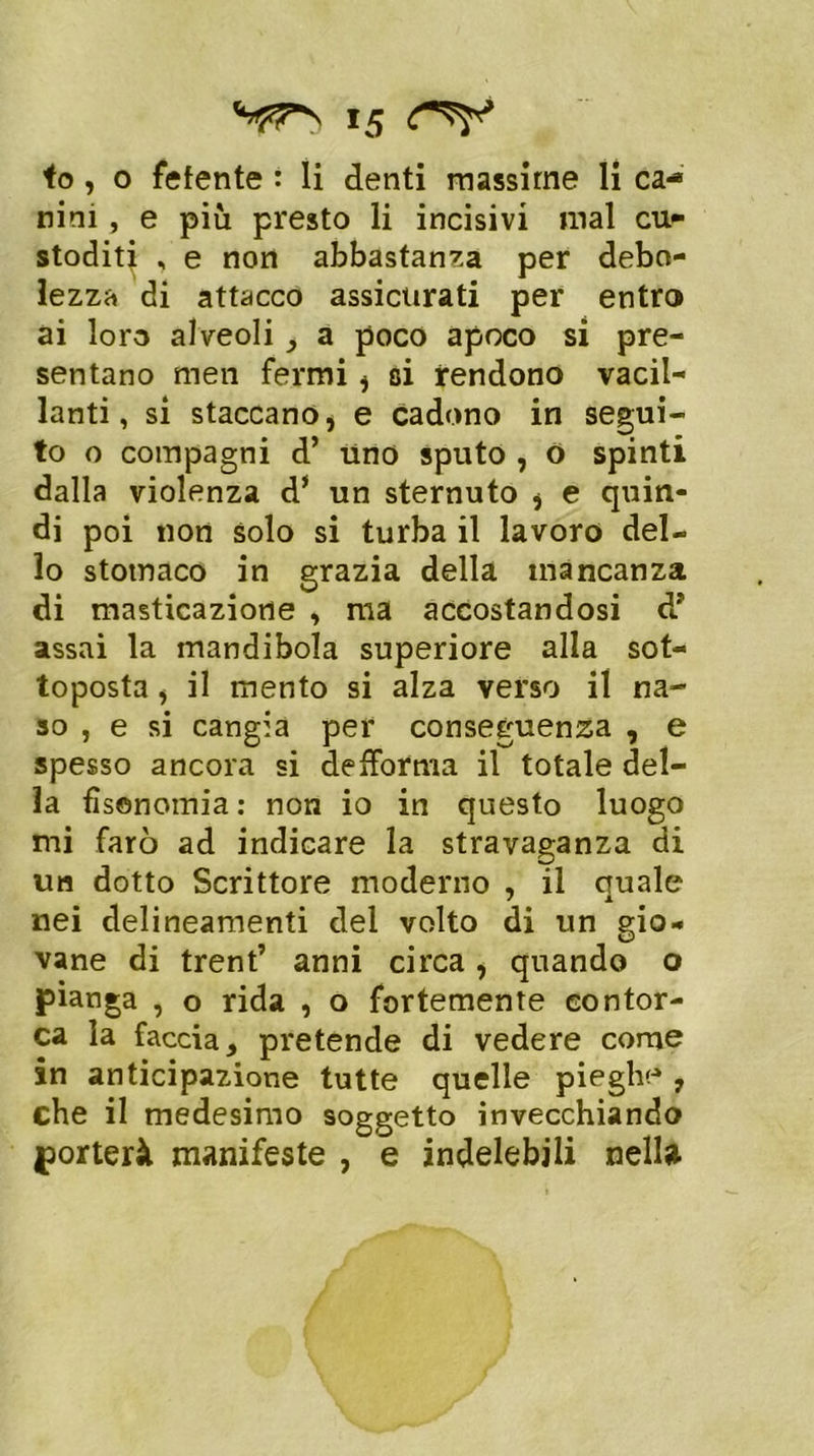 io, 0 fetente : li denti massime li ca- nini , e più presto li incisivi mal cu- stoditi , e non abbastanza per debo- lezza di attacco assicurati per entro ai loro alveoli, a poco apoco si pre- sentano men fermi , si rendono vacil- lanti, si staccano, e cadono in segui- to o compagni d’ uno sputo , o spinti dalla violenza d* un sternuto , e quin- di poi non solo si turba il lavoro del- lo stomaco in grazia della mancanza di masticazione , ma accostandosi d* assai la mandibola superiore alla sot- toposta , il mento si alza verso il na- so , e si cangia per conseguenza , e spesso ancora si defforma il totale del- la fìsenomia : non io in questo luogo mi farò ad indicare la stravaganza di un dotto Scrittore moderno , il quale nei delineamenti del volto di un gio- vane di trent’ anni circa, quando o pianga , o rida , o fortemente contor- ca la faccia, pretende di vedere come in anticipazione tutte quelle pieghe , che il medesimo soggetto invecchiando porterà manifeste , e indelebili nella