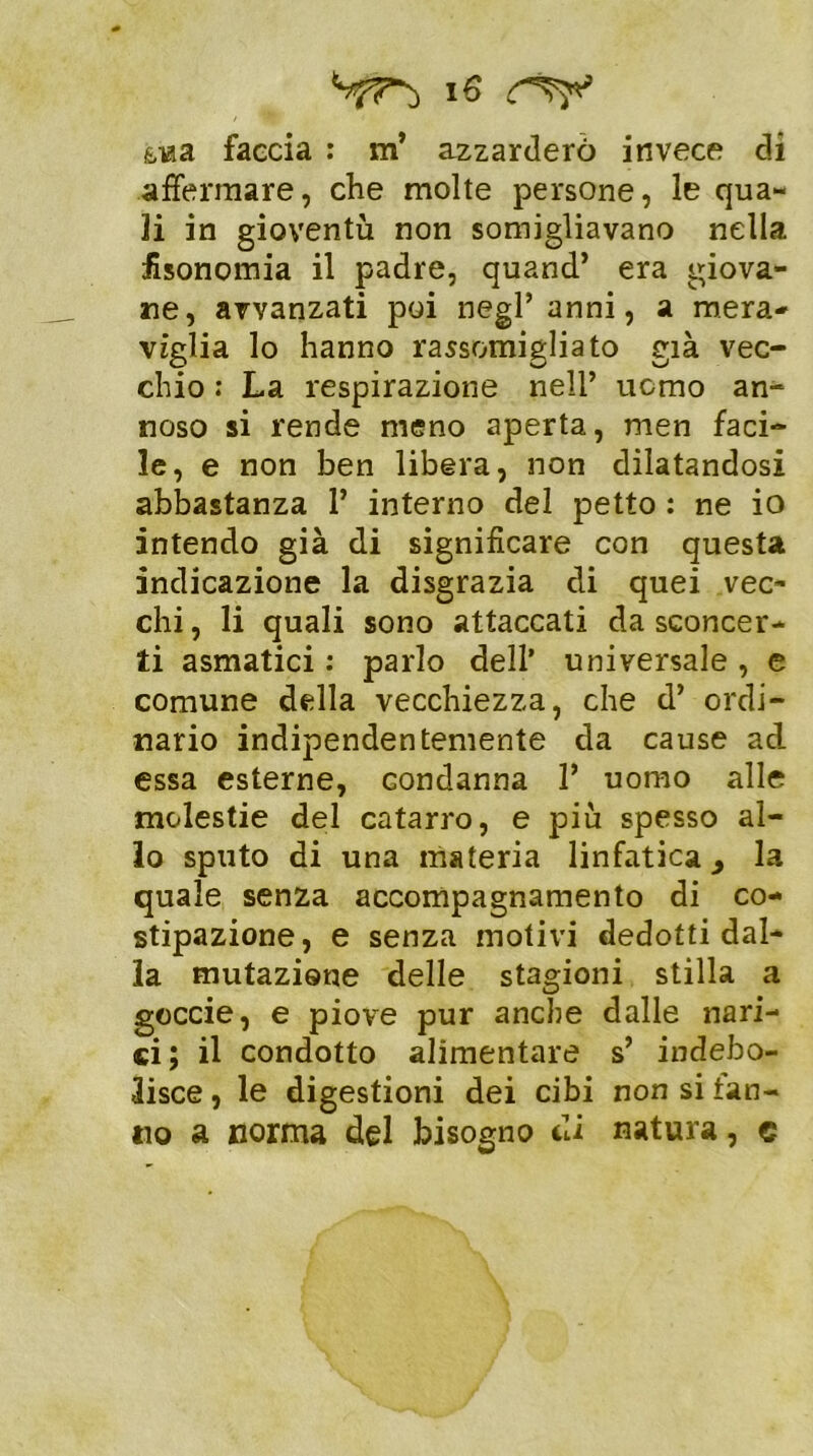 i e &iaa faccia : m’ azzarderò invece di affermare, che molte persone, le qua- li in gioventù non somigliavano nella fisonomia il padre, quand’ era giova- ne, avvanzati poi negl’ anni, a mera- viglia lo hanno rassomigliato già vec- chio : La respirazione nell’ uomo an- noso si rende meno aperta, men faci- le, e non ben libera, non dilatandosi abbastanza 1’ interno del petto : ne io intendo già di significare con questa indicazione la disgrazia di quei vec- chi , li quali sono attaccati da sconcer- ti asmatici : parlo dell’ universale , e comune della vecchiezza, che d’ ordi- nario indipendentemente da cause ad essa esterne, condanna 1’ uomo alle molestie del catarro, e più spesso al- lo sputo di una materia linfatica > la quale senza accompagnamento di co- stipazione, e senza motivi dedotti dal- la mutazione delle stagioni stilla a goccie, e piove pur anche dalle nari- ci; il condotto alimentare s’ indebo- lisce, le digestioni dei cibi non si tan- no a norma del bisogno di natura, e