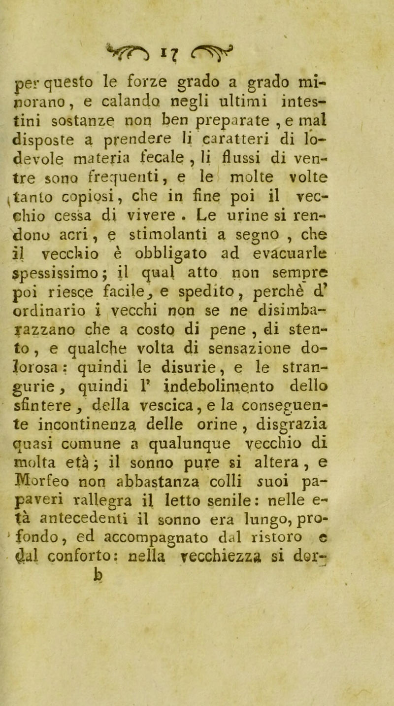 i? per questo le forze grado a grado mi- norano, e calando negli ultimi intes- tini sostanze non ben preparate , e mal disposte a prendere li caratteri di lo- devole materia fecale , li flussi di ven- tre sona frequenti, e le molte volte pianto copiosi, che in fine poi il vec- chio cessa di vivere . Le urine si ren- dono acri, e stimolanti a segno , che il vecchio è obbligato ad evacuarle spessissimo; il qual atto non sempre poi riesce facile^ e spedito, perchè d’ ordinario i vecchi non se ne disimba- razzano che a costo di pene , di sten- to , e qualche volta di sensazione do- lorosa : quindi le disurie, e le stran- gurie, quindi 1’ indebolimento dello sfintere della vescica, e la conseguen- te incontinenza delle orine , disgrazia quasi comune a qualunque vecchio di molta età ; il sonno pure si altera , e Morfeo non abbastanza colli suoi pa- paveri rallegra il Ietto senile: nelle e- tà antecedenti il sonno era lungo, pro- J fondo, ed accompagnato dal ristoro e $ul conforto: nella vecchiezza si dor- b