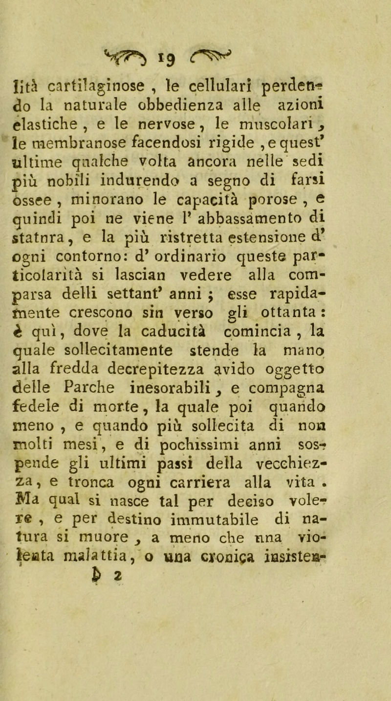 *9 lità cartilaginose , le cellulari perden- do la naturale obbedienza alle azioni elastiche , e le nervose, le muscolari 3 le membranose facendosi rigide , e quest* ultime qualche volta ancora nelle sedi più nobili indurendo a segno di farsi ossee , minorano le capacità porose , e quindi poi ne viene 1* abbassamento di statnra, e la più ristretta estensione d’ ogni contorno: d’ ordinario queste par- ticolarità si lasciati vedere alla com- parsa delli settant* anni $ esse rapida- mente crescono sin verso gli ottanta: è qui, dove la caducità comincia, la quale sollecitamente stende la mano alla fredda decrepitezza avido oggetto delle Parche inesorabili, e compagna fedele di morte, la quale poi quando meno , e quando più sollecita di non molti mesi, e di pochissimi anni sos-? pende gli ultimi passi della vecchiez- za , e tronca ogni carriera alla vita . Ma qual si nasce tal per deciso vole- re , e per destino immutabile di na- tura si muore } a meno che nna vio- lenta malattia, o una cronica insistei*-
