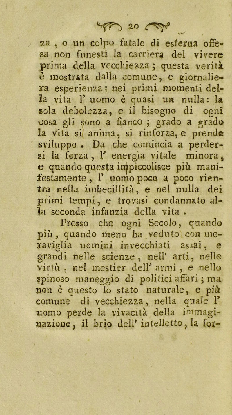 za ,, o un colpo fatale di esterna offe- sa non funesti la carriera del vivere prima della vecchiezza ; questa verità è mostrata dalla comune, e giornalie- ra esperienza; nei primi momenti del- la vita 1’ uomo è quasi un nulla: la. sola debolezza, e il bisogno di ogni cosa gli sono a fianco ; grado a grado la vita si anima, si rinforza, e prende sviluppo . Da che comincia a perder- si la forza, P energia vitale minora, e quando questa impiccolisce più mani- festamente , 1’ uomo poco a poco rien- tra nella imbecillità, e nel nulla dei primi tempi, e trovasi condannato al- la seconda infanzia della vita . Presso che ogni Secolo, quando più ^ quando meno ha .veduto con me- raviglia uomini invecchiati assai, e grandi nelle scienze, nell’ arti, nelle virtù , nel mestier delP armi , e nello spinoso maneggio di politici affari ; ma non è questo lo stato naturale, e più comune di vecchiezza, nella quale V uomo perde la vivacità della immagi- nazione, il brio dell’intelletto, la for-