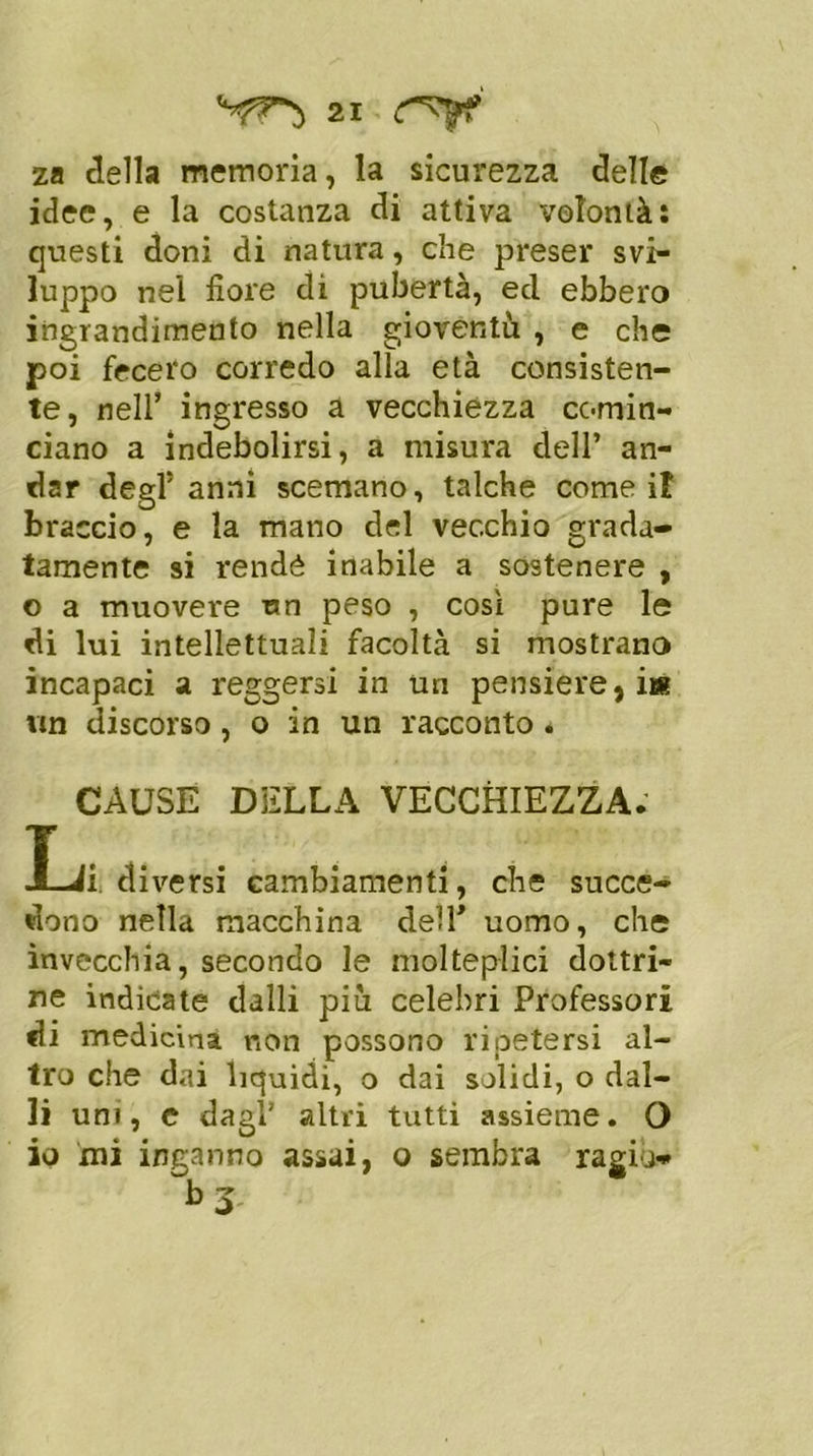 za della memoria, la sicurezza delle idee, e la costanza di attiva volontà: questi doni di natura, che preser svi- luppo nei fiore di pubertà, ed ebbero ingrandimento nella gioventù , e che poi fecero corredo alla età consisten- te, nell’ ingresso a vecchiezza comin- ciano a indebolirsi, a misura dell’ an- dar degl5 anni scemano, talché come if braccio, e la mano del vecchio grada- tamente si rendè inabile a sostenere , o a muovere un peso , cosi pure le di lui intellettuali facoltà si mostrano incapaci a reggersi in un pensiere,iw un discorso , o in un racconto . CAUSE DELLA VECCHIEZZA. Li diversi cambiamenti, che succe- dono nella macchina dell’ uomo, che invecchia, secondo le molteplici dottri- ne indicate dalli più celebri Professori di medicina non possono ripetersi al- tro che dai liquidi, o dai solidi, o dal- li uni, c dagl’ altri tutti assieme. O io mi inganno assai, o sembra ragia-